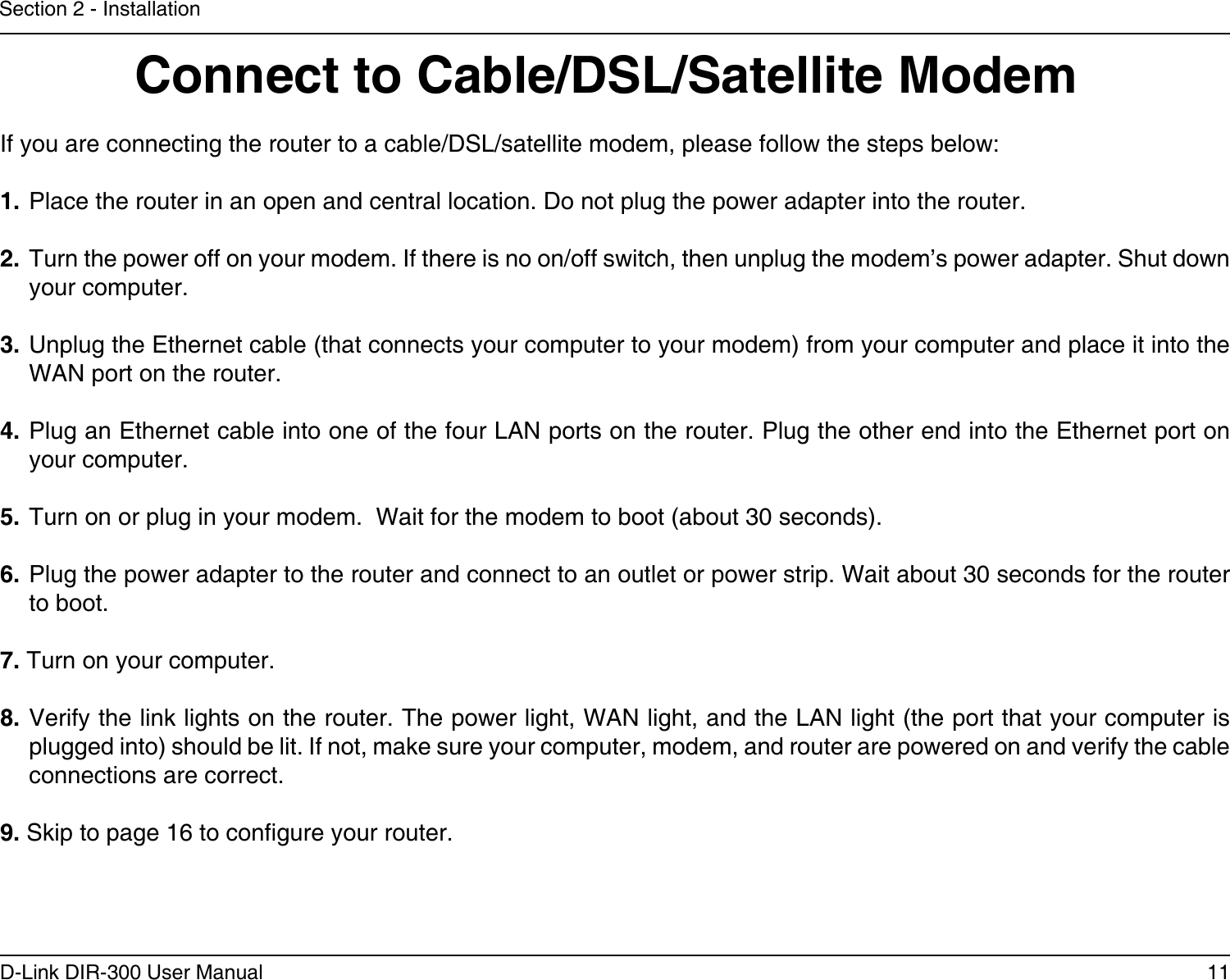 11D-Link DIR-300 User ManualSection 2 - InstallationIf you are connecting the router to a cable/DSL/satellite modem, please follow the steps below:1. Place the router in an open and central location. Do not plug the power adapter into the router. 2. Turn the power off on your modem. If there is no on/off switch, then unplug the modem’s power adapter. Shut down your computer.3. Unplug the Ethernet cable (that connects your computer to your modem) from your computer and place it into the WAN port on the router.  4. Plug an Ethernet cable into one of the four LAN ports on the router. Plug the other end into the Ethernet port on your computer.5. Turn on or plug in your modem.  Wait for the modem to boot (about 30 seconds). 6. Plug the power adapter to the router and connect to an outlet or power strip. Wait about 30 seconds for the router to boot. 7. Turn on your computer. 8. Verify the link lights on the router. The power light, WAN light, and the LAN light (the port that your computer is plugged into) should be lit. If not, make sure your computer, modem, and router are powered on and verify the cable connections are correct. 9. Skip to page 16 to congure your router. Connect to Cable/DSL/Satellite Modem