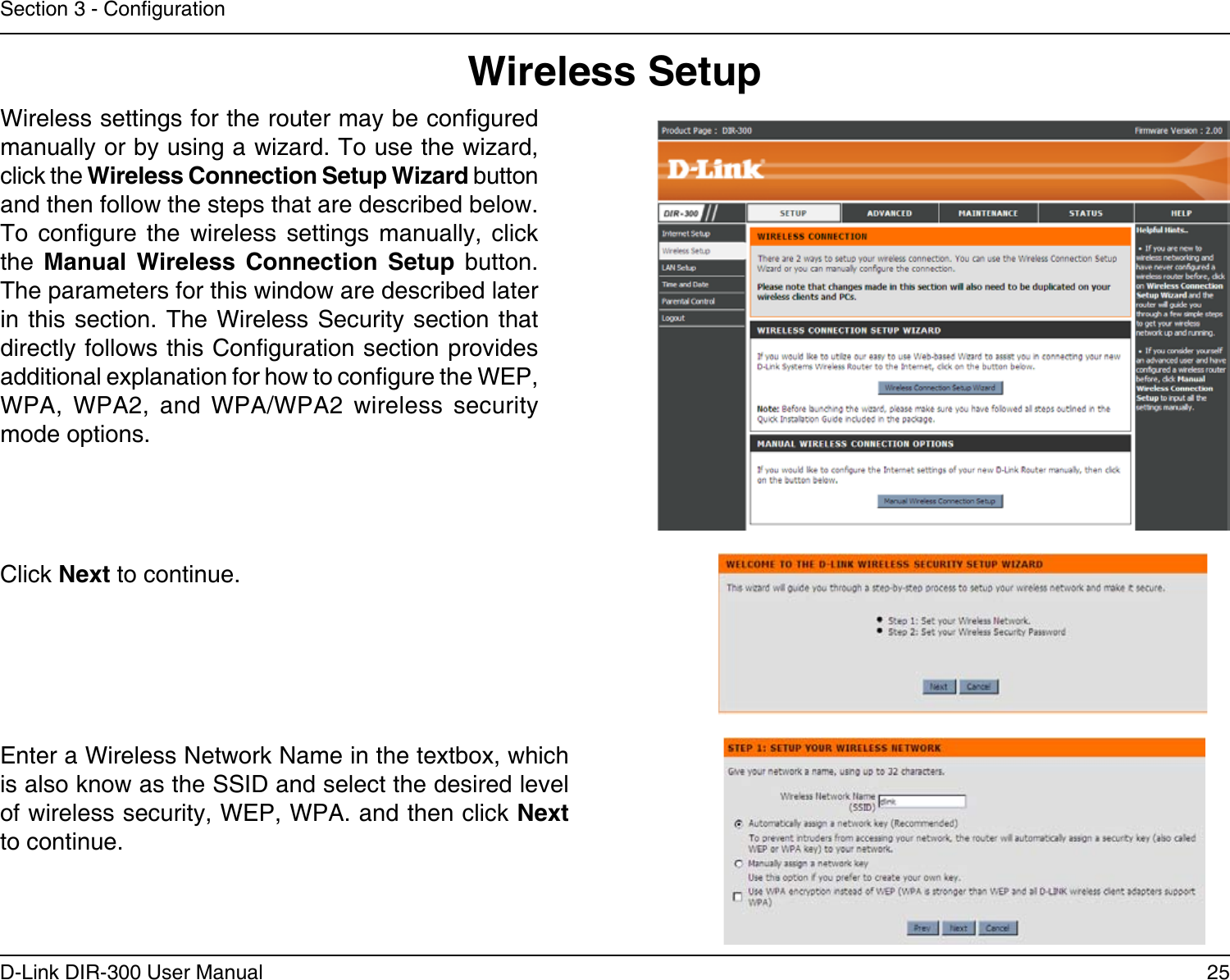 25D-Link DIR-300 User ManualSection 3 - CongurationWireless SetupWireless settings for the router may be congured manually or by using a wizard. To use the wizard, click the Wireless Connection Setup Wizard button and then follow the steps that are described below. To  congure  the  wireless  settings  manually,  click the  Manual  Wireless  Connection Setup  button. The parameters for this window are described later in this  section. The Wireless  Security section that directly follows this Conguration section provides  additional explanation for how to congure the WEP, WPA,  WPA2,  and  WPA/WPA2  wireless  security mode options. Click Next to continue.Enter a Wireless Network Name in the textbox, which is also know as the SSID and select the desired level of wireless security, WEP, WPA. and then click Next to continue.