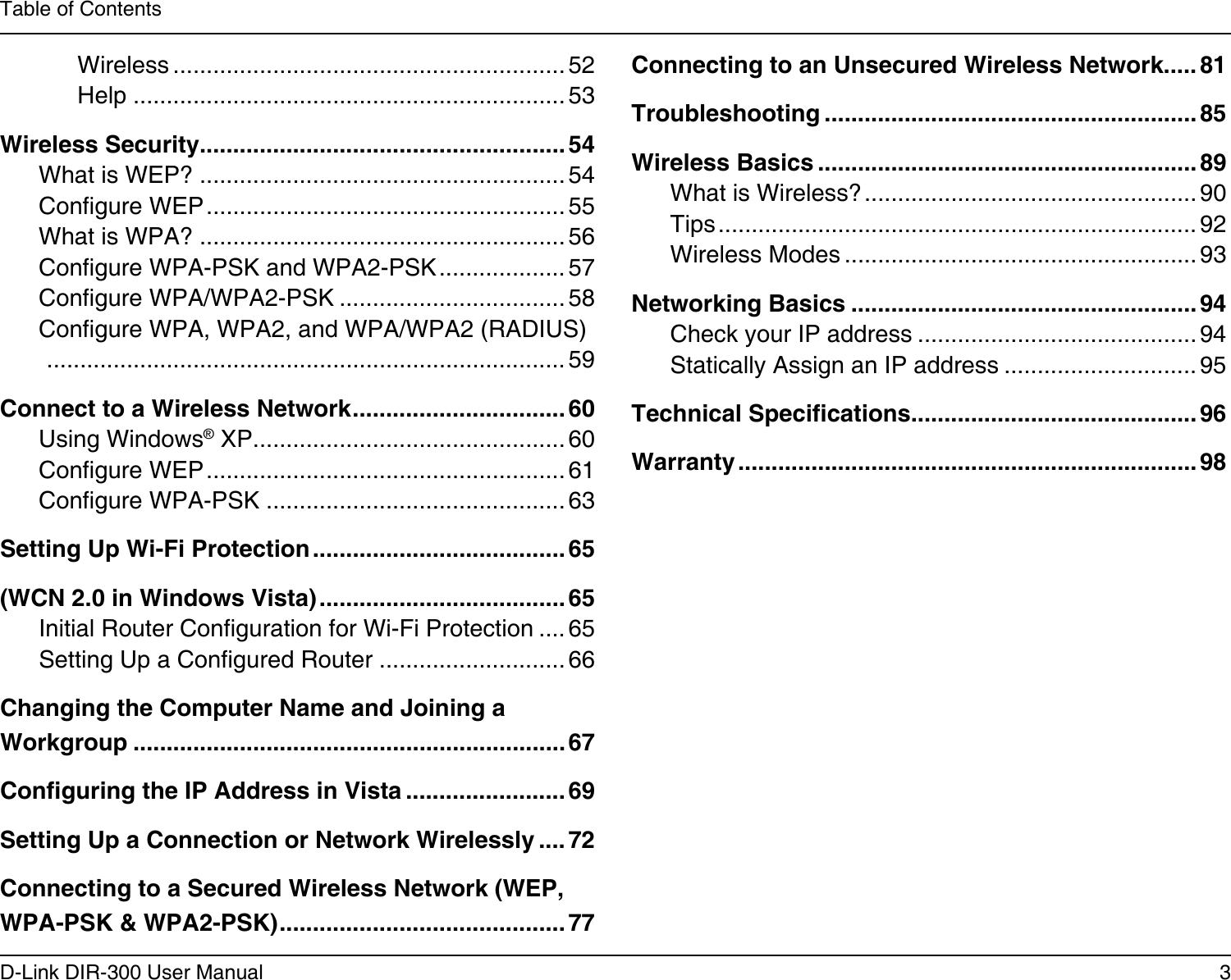 3D-Link DIR-300 User ManualTable of ContentsWireless ........................................................... 52Help ................................................................. 53Wireless Security....................................................... 54What is WEP? .......................................................54Congure WEP ...................................................... 55What is WPA? .......................................................56Congure WPA-PSK and WPA2-PSK ................... 57Congure WPA/WPA2-PSK .................................. 58Congure WPA, WPA2, and WPA/WPA2 (RADIUS)    ..............................................................................59Connect to a Wireless Network ................................ 60Using Windows® XP ............................................... 60Congure WEP ...................................................... 61Congure WPA-PSK .............................................63Setting Up Wi-Fi Protection ...................................... 65(WCN 2.0 in Windows Vista) ..................................... 65Initial Router Conguration for Wi-Fi Protection .... 65Setting Up a Congured Router ............................66Changing the Computer Name and Joining a Workgroup ................................................................. 67Conguring the IP Address in Vista ........................ 69Setting Up a Connection or Network Wirelessly .... 72Connecting to a Secured Wireless Network (WEP, WPA-PSK &amp; WPA2-PSK) ........................................... 77Connecting to an Unsecured Wireless Network..... 81Troubleshooting ........................................................ 85Wireless Basics ......................................................... 89What is Wireless? .................................................. 90Tips ........................................................................ 92Wireless Modes ..................................................... 93Networking Basics ....................................................94Check your IP address .......................................... 94Statically Assign an IP address ............................. 95Technical Specications........................................... 96Warranty .....................................................................98