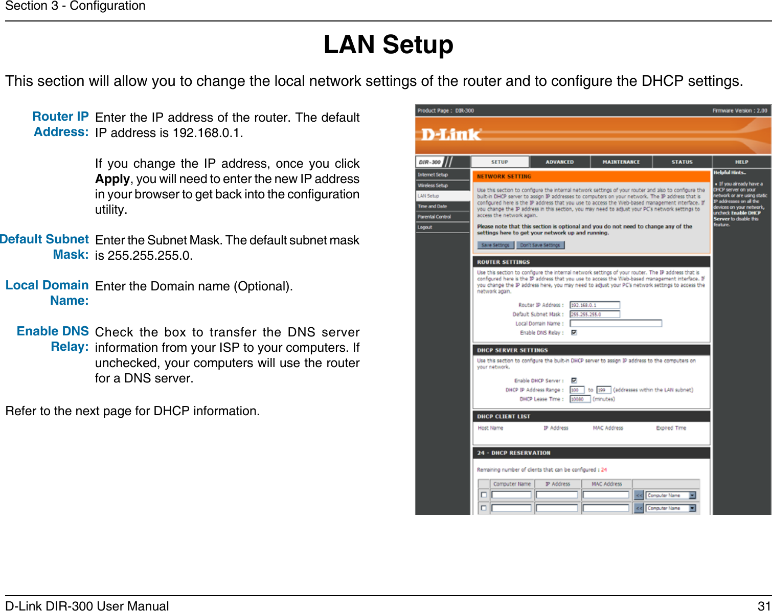 31D-Link DIR-300 User ManualSection 3 - CongurationThis section will allow you to change the local network settings of the router and to congure the DHCP settings.LAN SetupEnter the IP address of the router. The default IP address is 192.168.0.1.If  you  change  the  IP  address,  once  you  click Apply, you will need to enter the new IP address in your browser to get back into the conguration utility.Enter the Subnet Mask. The default subnet mask is 255.255.255.0.Enter the Domain name (Optional).Check  the  box  to  transfer  the  DNS  server information from your ISP to your computers. If unchecked, your computers will use the router for a DNS server.Router IP Address:Default Subnet Mask:Local Domain Name:Enable DNS Relay:Refer to the next page for DHCP information.