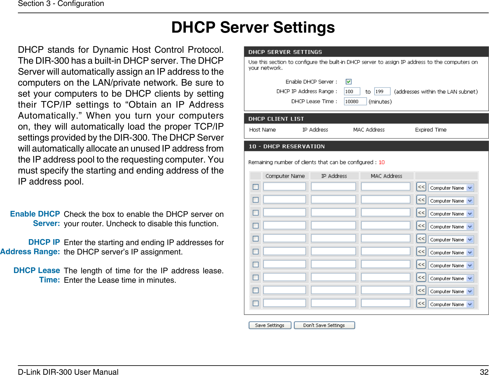 32D-Link DIR-300 User ManualSection 3 - CongurationCheck the box to enable the DHCP server on your router. Uncheck to disable this function.Enter the starting and ending IP addresses for the DHCP server’s IP assignment.The  length  of  time  for  the  IP  address  lease. Enter the Lease time in minutes.Enable DHCP Server:DHCP IPAddress Range:DHCP Lease Time:DHCP Server SettingsDHCP  stands  for  Dynamic  Host  Control  Protocol. The DIR-300 has a built-in DHCP server. The DHCP Server will automatically assign an IP address to the computers on the LAN/private network. Be sure to set your computers to be DHCP clients by setting their  TCP/IP  settings  to  “Obtain  an  IP  Address Automatically.”  When  you  turn  your  computers on, they will automatically load the proper TCP/IP settings provided by the DIR-300. The DHCP Server will automatically allocate an unused IP address from the IP address pool to the requesting computer. You must specify the starting and ending address of the IP address pool.