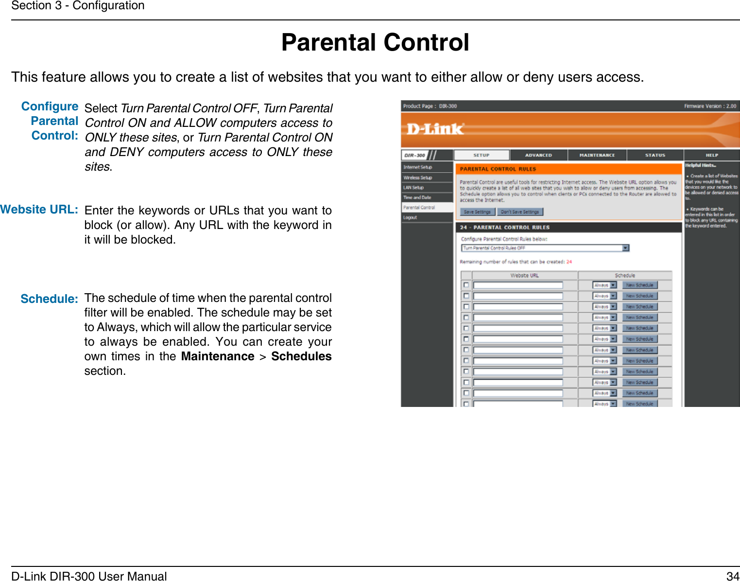 34D-Link DIR-300 User ManualSection 3 - CongurationThis feature allows you to create a list of websites that you want to either allow or deny users access.Parental ControlSelect Turn Parental Control OFF, Turn Parental Control ON and ALLOW computers access to ONLY these sites, or Turn Parental Control ON and DENY computers access to ONLY these sites.Enter the keywords or URLs that you want to block (or allow). Any URL with the keyword in it will be blocked.The schedule of time when the parental control lter will be enabled. The schedule may be set to Always, which will allow the particular service to  always  be  enabled.  You  can  create  your own times  in  the  Maintenance &gt; Schedules section.Congure Parental Control:Website URL:Schedule: