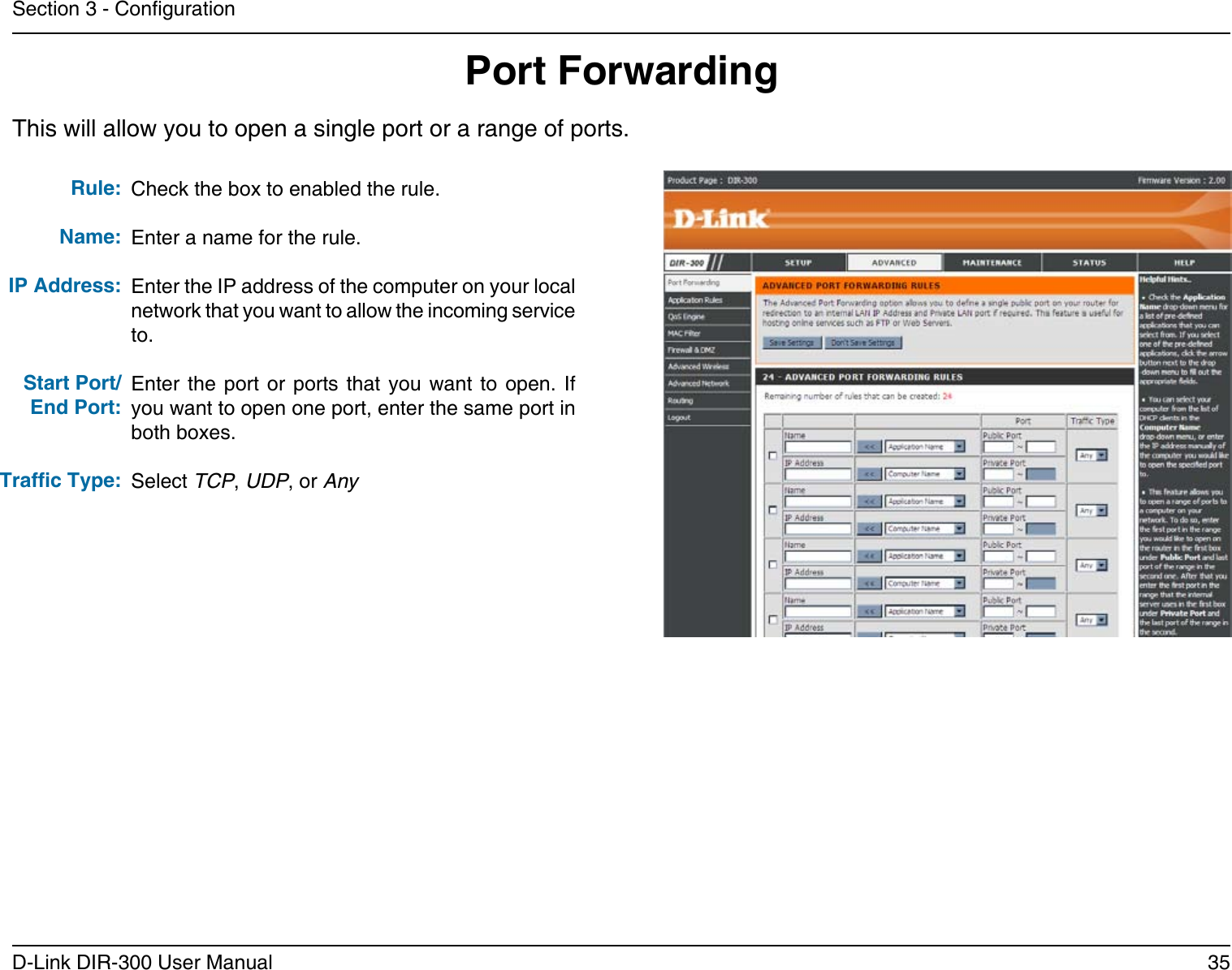 35D-Link DIR-300 User ManualSection 3 - CongurationPort ForwardingThis will allow you to open a single port or a range of ports.Check the box to enabled the rule. Enter a name for the rule.Enter the IP address of the computer on your local network that you want to allow the incoming service to.Enter  the  port or  ports  that  you  want to  open.  If you want to open one port, enter the same port in both boxes.Select TCP, UDP, or AnyRule:Name:IP Address:Start Port/End Port:Trafc Type:
