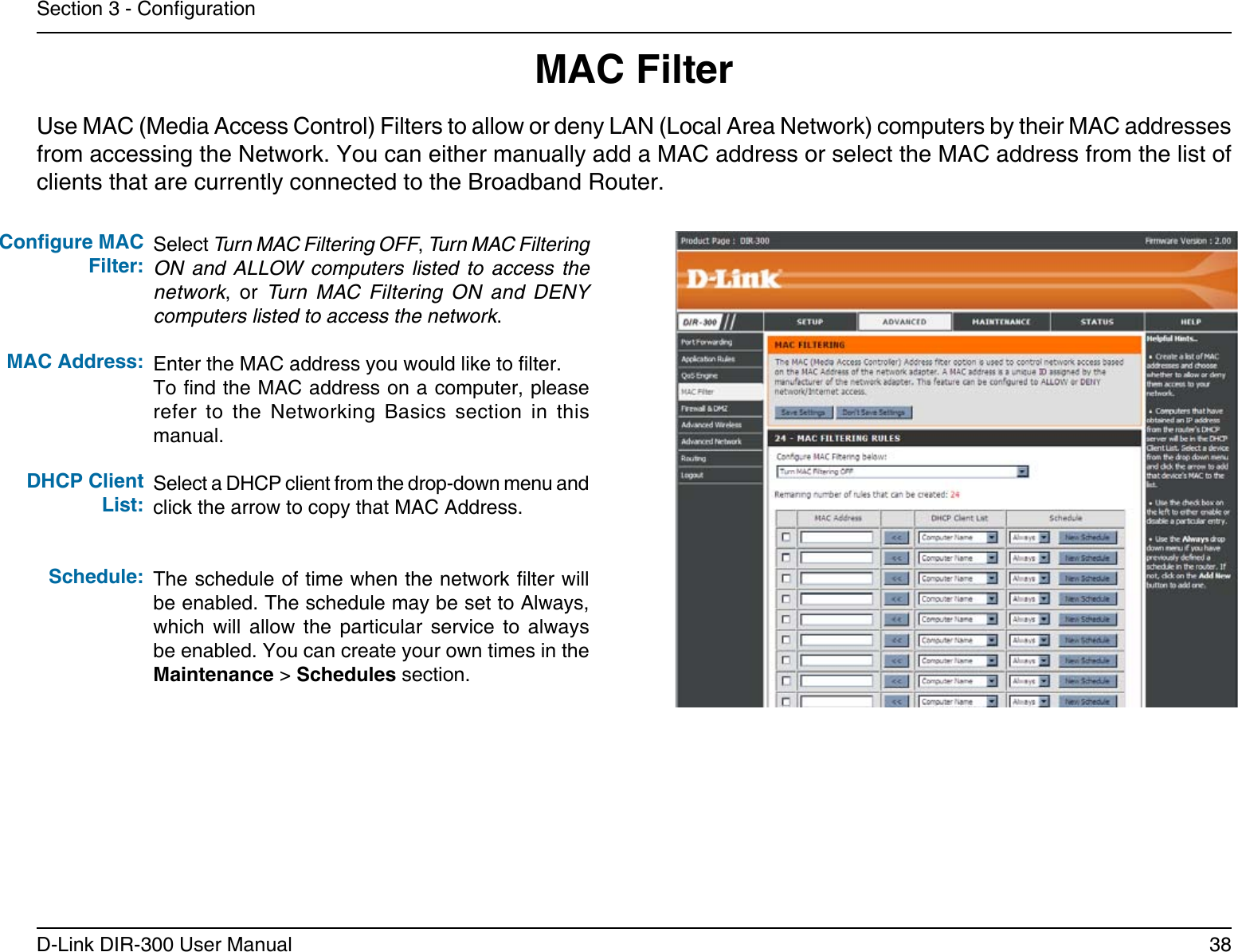 38D-Link DIR-300 User ManualSection 3 - CongurationMAC FilterSelect Turn MAC Filtering OFF, Turn MAC Filtering ON  and  ALLOW  computers  listed  to  access  the network,  or  Turn  MAC  Filtering  ON  and  DENY computers listed to access the network. Enter the MAC address you would like to lter.To nd the MAC address on a computer, please refer  to  the  Networking  Basics  section  in  this manual.Select a DHCP client from the drop-down menu and click the arrow to copy that MAC Address. The schedule of time when the network lter will be enabled. The schedule may be set to Always, which  will  allow  the  particular  service  to  always be enabled. You can create your own times in the Maintenance &gt; Schedules section.Congure MAC Filter:MAC Address: DHCP Client List:Schedule:Use MAC (Media Access Control) Filters to allow or deny LAN (Local Area Network) computers by their MAC addresses from accessing the Network. You can either manually add a MAC address or select the MAC address from the list of clients that are currently connected to the Broadband Router.