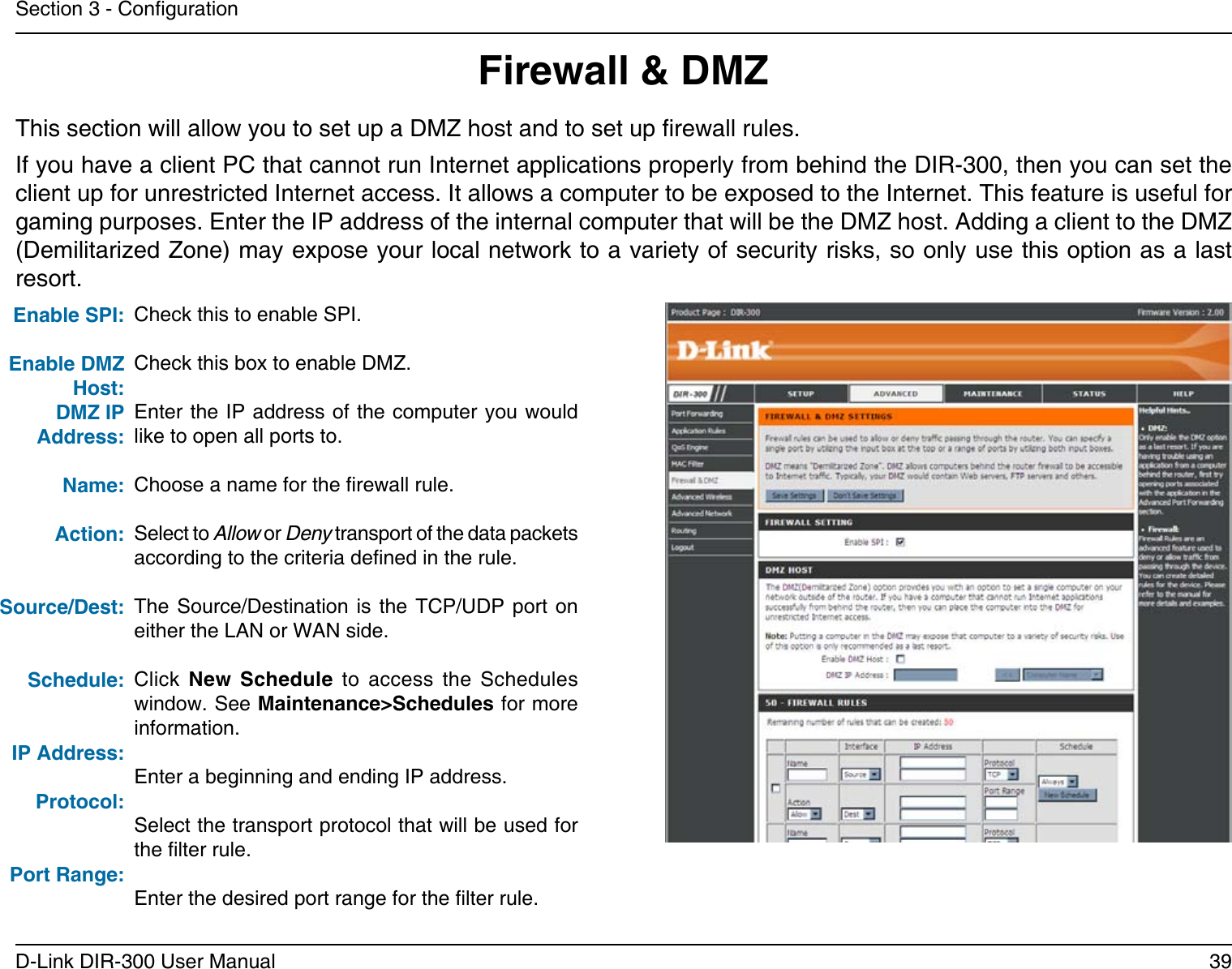 39D-Link DIR-300 User ManualSection 3 - CongurationFirewall &amp; DMZThis section will allow you to set up a DMZ host and to set up rewall rules.If you have a client PC that cannot run Internet applications properly from behind the DIR-300, then you can set the client up for unrestricted Internet access. It allows a computer to be exposed to the Internet. This feature is useful for gaming purposes. Enter the IP address of the internal computer that will be the DMZ host. Adding a client to the DMZ (Demilitarized Zone) may expose your local network to a variety of security risks, so only use this option as a last resort.Check this to enable SPI.Check this box to enable DMZ.Enter the IP address of the computer you would like to open all ports to.Choose a name for the rewall rule.Select to Allow or Deny transport of the data packets according to the criteria dened in the rule. The Source/Destination  is the  TCP/UDP  port on either the LAN or WAN side.Click  New  Schedule  to  access  the  Schedules window. See Maintenance&gt;Schedules for more information.Enter a beginning and ending IP address.Select the transport protocol that will be used for the lter rule.Enter the desired port range for the lter rule.Enable DMZ Host:DMZ IP Address:Name:Action:Source/Dest:Schedule:IP Address:Protocol:Port Range: Enable SPI:   