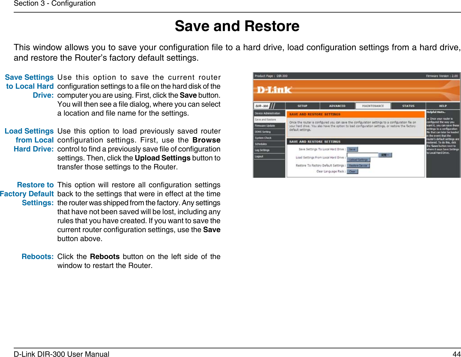 44D-Link DIR-300 User ManualSection 3 - CongurationSave and RestoreUse  this  option  to  save  the  current  router conguration settings to a le on the hard disk of the computer you are using. First, click the Save button. You will then see a le dialog, where you can select a location and le name for the settings. Use  this  option  to  load  previously  saved  router configuration  settings.  First,  use  the  Browse control to nd a previously save le of conguration settings. Then, click the Upload Settings button to transfer those settings to the Router. This  option  will  restore  all  conguration  settings back to the settings that were in effect at the time the router was shipped from the factory. Any settings that have not been saved will be lost, including any rules that you have created. If you want to save the current router conguration settings, use the Save button above. Click  the  Reboots  button  on  the  left  side  of  the window to restart the Router.Save Settings to Local Hard Drive:Load Settings from Local Hard Drive:Restore to Factory Default Settings:Reboots:This window allows you to save your conguration le to a hard drive, load conguration settings from a hard drive, and restore the Router’s factory default settings.