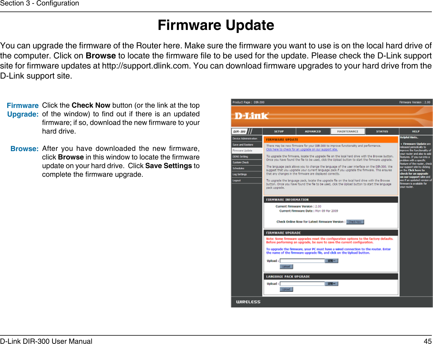 45D-Link DIR-300 User ManualSection 3 - CongurationFirmware UpdateClick the Check Now button (or the link at the top of the  window)  to nd out if  there  is an updated rmware; if so, download the new rmware to your hard drive.After  you  have  downloaded  the  new  rmware, click Browse in this window to locate the rmware update on your hard drive.  Click Save Settings to complete the rmware upgrade.Firmware Upgrade:Browse:You can upgrade the rmware of the Router here. Make sure the rmware you want to use is on the local hard drive of the computer. Click on Browse to locate the rmware le to be used for the update. Please check the D-Link support site for rmware updates at http://support.dlink.com. You can download rmware upgrades to your hard drive from the D-Link support site.