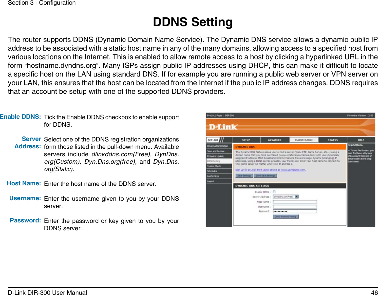 46D-Link DIR-300 User ManualSection 3 - CongurationDDNS SettingTick the Enable DDNS checkbox to enable support for DDNS.Select one of the DDNS registration organizations form those listed in the pull-down menu. Available servers  include  dlinkddns.com(Free),  DynDns.org(Custom),  Dyn.Dns.org(free),  and  Dyn.Dns.org(Static).Enter the host name of the DDNS server.Enter the username given to you by your DDNS server.Enter the  password  or key given  to  you by your DDNS server.Enable DDNS:Server Address:Host Name:Username:Password:The router supports DDNS (Dynamic Domain Name Service). The Dynamic DNS service allows a dynamic public IP address to be associated with a static host name in any of the many domains, allowing access to a specied host from various locations on the Internet. This is enabled to allow remote access to a host by clicking a hyperlinked URL in the form “hostname.dyndns.org”. Many ISPs assign public IP addresses using DHCP, this can make it difcult to locate a specic host on the LAN using standard DNS. If for example you are running a public web server or VPN server on your LAN, this ensures that the host can be located from the Internet if the public IP address changes. DDNS requires that an account be setup with one of the supported DDNS providers.