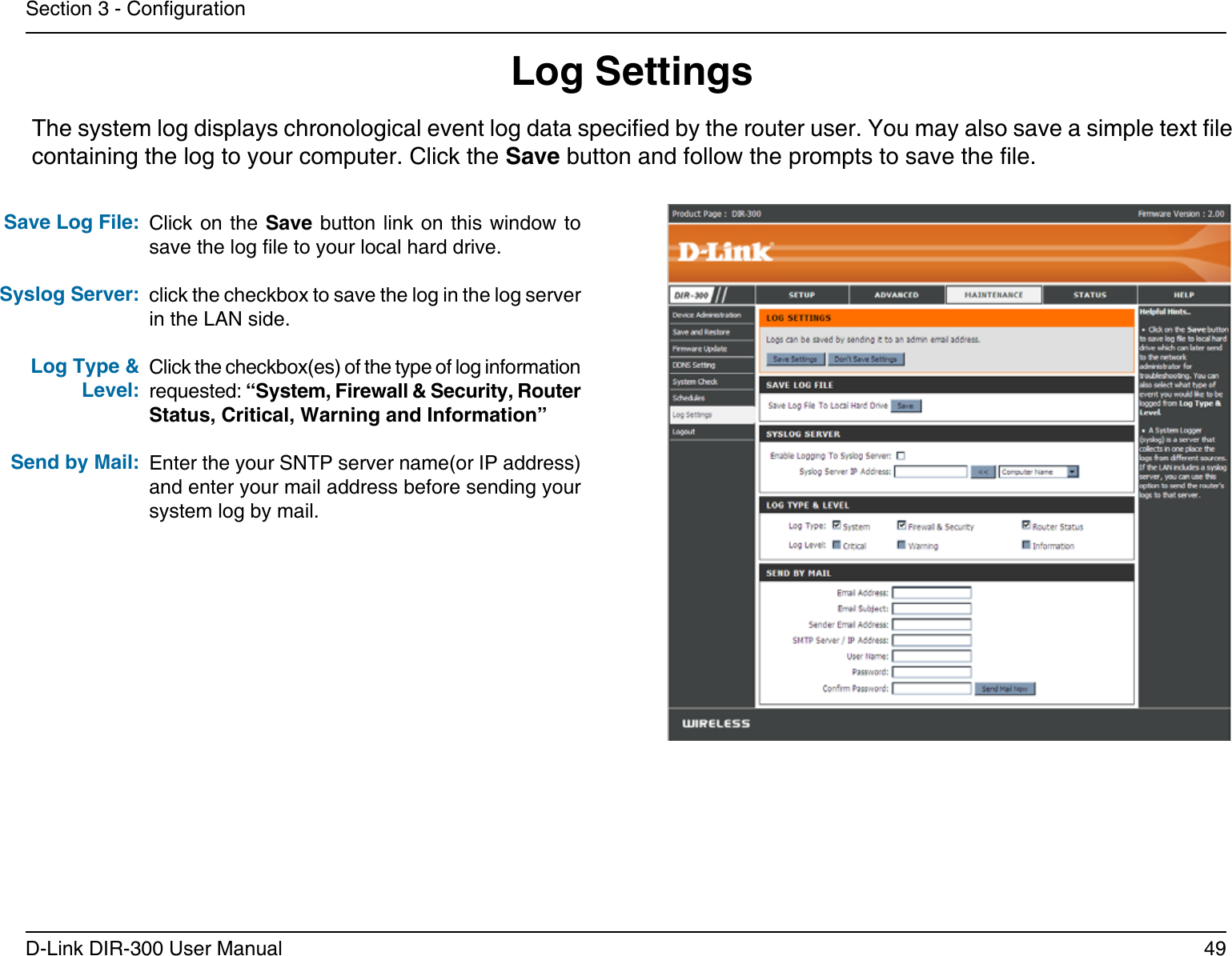 49D-Link DIR-300 User ManualSection 3 - CongurationLog SettingsClick on the Save button link on this  window  to save the log le to your local hard drive.click the checkbox to save the log in the log server in the LAN side.Click the checkbox(es) of the type of log information requested: “System, Firewall &amp; Security, Router Status, Critical, Warning and Information”Enter the your SNTP server name(or IP address) and enter your mail address before sending your system log by mail.Save Log File:Syslog Server:Log Type &amp; Level:Send by Mail:The system log displays chronological event log data specied by the router user. You may also save a simple text le containing the log to your computer. Click the Save button and follow the prompts to save the le.