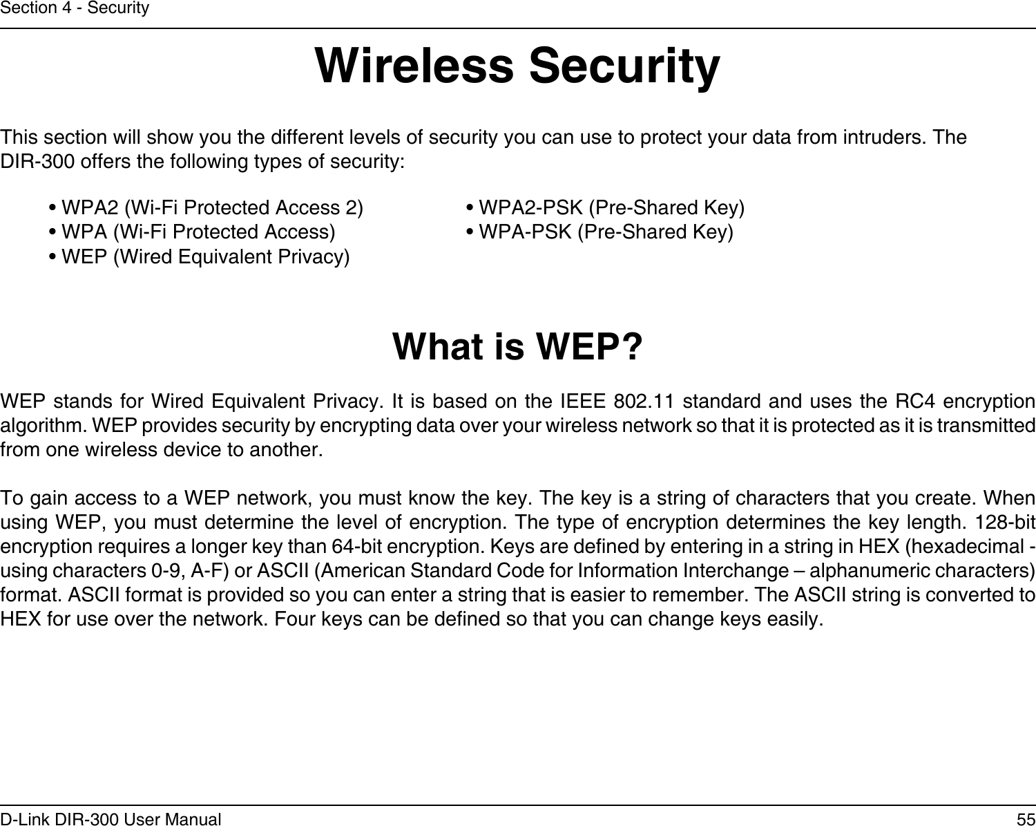 55D-Link DIR-300 User ManualSection 4 - SecurityWireless SecurityThis section will show you the different levels of security you can use to protect your data from intruders. The DIR-300 offers the following types of security:• WPA2 (Wi-Fi Protected Access 2)     • WPA2-PSK (Pre-Shared Key)• WPA (Wi-Fi Protected Access)      • WPA-PSK (Pre-Shared Key)• WEP (Wired Equivalent Privacy)What is WEP?WEP stands for Wired Equivalent Privacy. It is based on the IEEE 802.11 standard and uses the RC4 encryption algorithm. WEP provides security by encrypting data over your wireless network so that it is protected as it is transmitted from one wireless device to another.To gain access to a WEP network, you must know the key. The key is a string of characters that you create. When using WEP, you must determine the level of encryption. The type of encryption determines the key length. 128-bit encryption requires a longer key than 64-bit encryption. Keys are dened by entering in a string in HEX (hexadecimal - using characters 0-9, A-F) or ASCII (American Standard Code for Information Interchange – alphanumeric characters) format. ASCII format is provided so you can enter a string that is easier to remember. The ASCII string is converted to HEX for use over the network. Four keys can be dened so that you can change keys easily.
