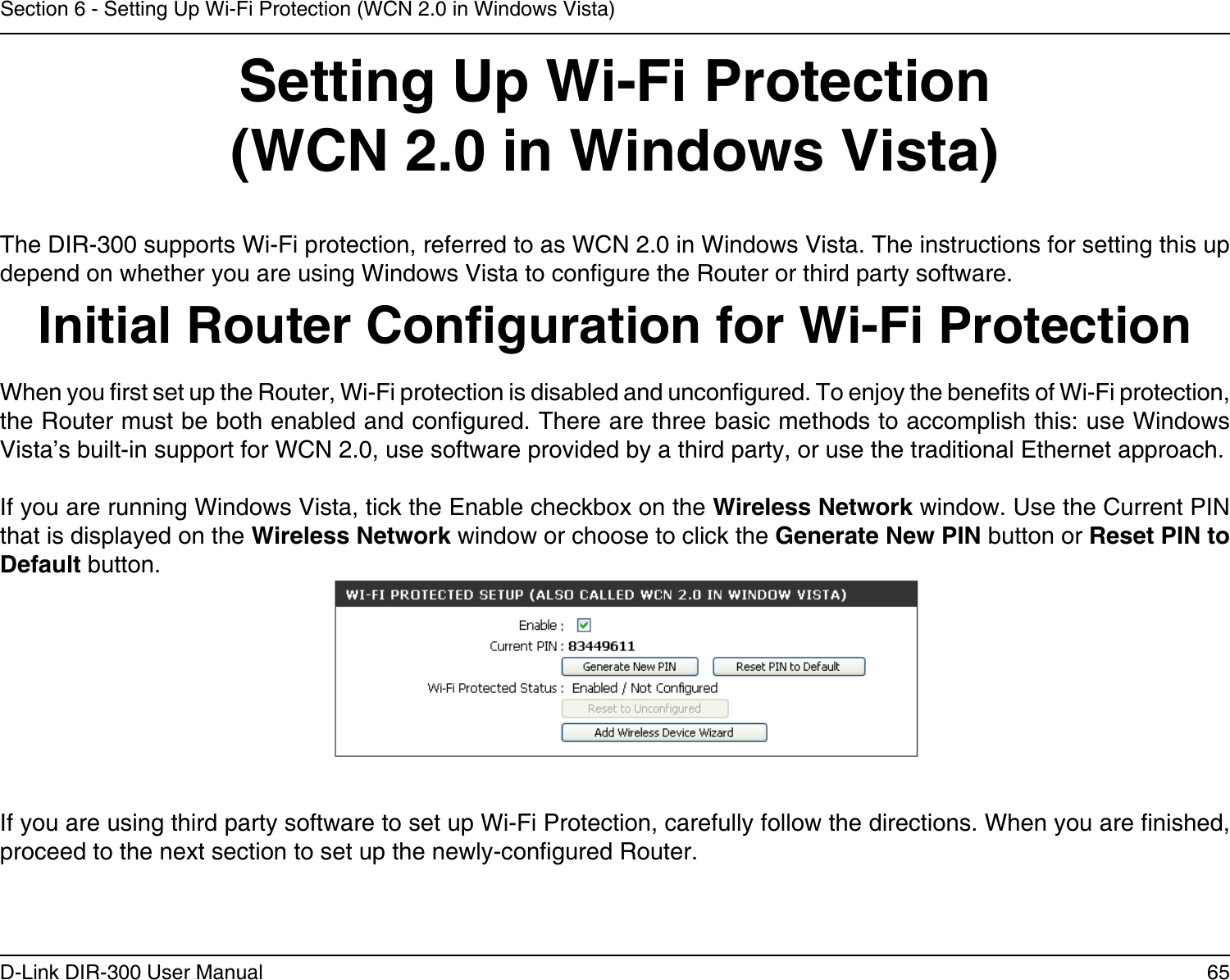 65D-Link DIR-300 User ManualSection 6 - Setting Up Wi-Fi Protection (WCN 2.0 in Windows Vista)Setting Up Wi-Fi Protection(WCN 2.0 in Windows Vista)The DIR-300 supports Wi-Fi protection, referred to as WCN 2.0 in Windows Vista. The instructions for setting this up depend on whether you are using Windows Vista to congure the Router or third party software.        Initial Router Conguration for Wi-Fi ProtectionWhen you rst set up the Router, Wi-Fi protection is disabled and uncongured. To enjoy the benets of Wi-Fi protection, the Router must be both enabled and congured. There are three basic methods to accomplish this: use Windows Vista’s built-in support for WCN 2.0, use software provided by a third party, or use the traditional Ethernet approach. If you are running Windows Vista, tick the Enable checkbox on the Wireless Network window. Use the Current PIN that is displayed on the Wireless Network window or choose to click the Generate New PIN button or Reset PIN to Default button. If you are using third party software to set up Wi-Fi Protection, carefully follow the directions. When you are nished, proceed to the next section to set up the newly-congured Router. 