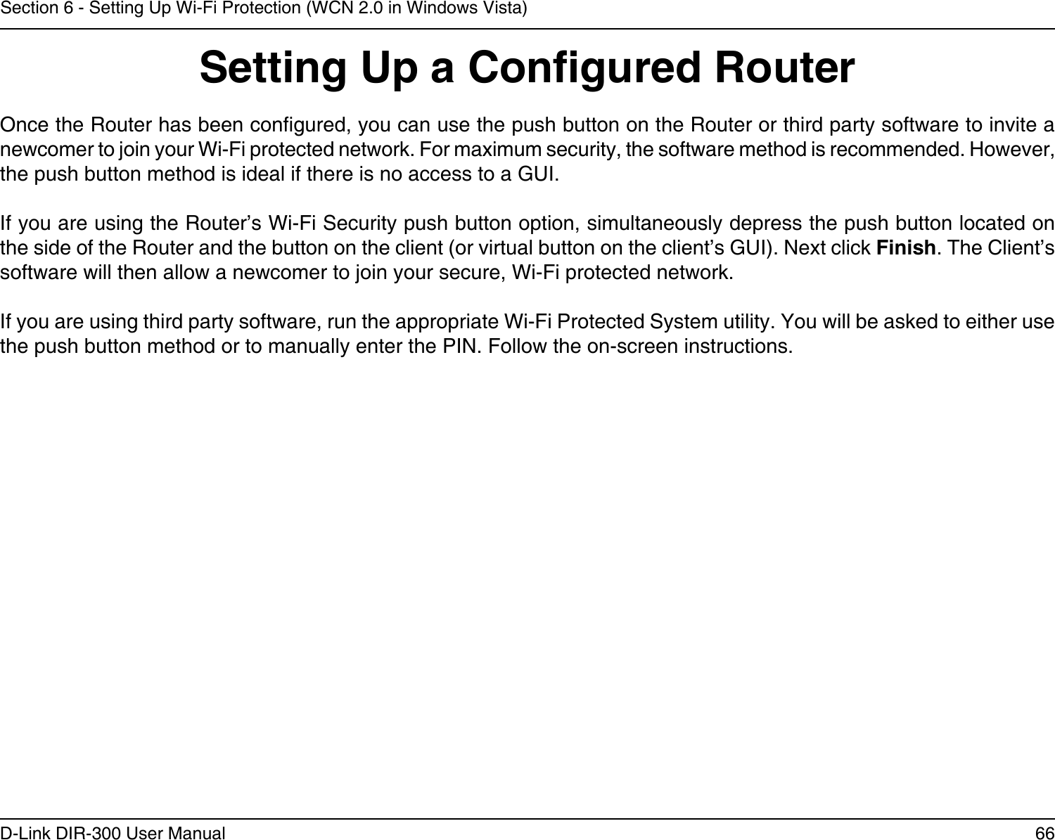 66D-Link DIR-300 User ManualSection 6 - Setting Up Wi-Fi Protection (WCN 2.0 in Windows Vista)Setting Up a Congured RouterOnce the Router has been congured, you can use the push button on the Router or third party software to invite a newcomer to join your Wi-Fi protected network. For maximum security, the software method is recommended. However, the push button method is ideal if there is no access to a GUI.If you are using the Router’s Wi-Fi Security push button option, simultaneously depress the push button located on the side of the Router and the button on the client (or virtual button on the client’s GUI). Next click Finish. The Client’s software will then allow a newcomer to join your secure, Wi-Fi protected network.If you are using third party software, run the appropriate Wi-Fi Protected System utility. You will be asked to either use the push button method or to manually enter the PIN. Follow the on-screen instructions.        