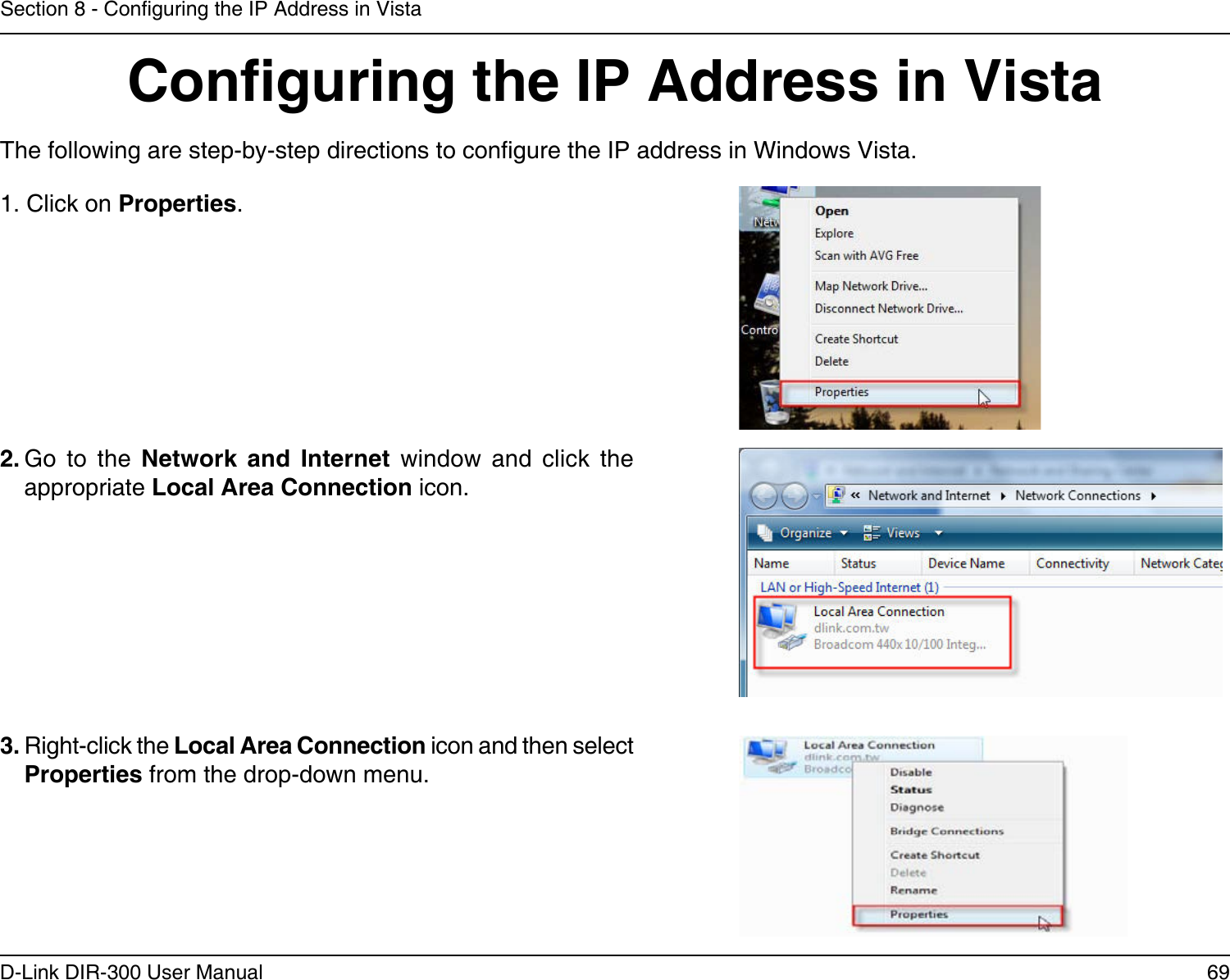 69D-Link DIR-300 User ManualSection 8 - Conguring the IP Address in VistaConguring the IP Address in VistaThe following are step-by-step directions to congure the IP address in Windows Vista.    2. Go  to  the  Network  and  Internet  window  and  click  the appropriate Local Area Connection icon. 1. Click on Properties.     3. Right-click the Local Area Connection icon and then select Properties from the drop-down menu. 