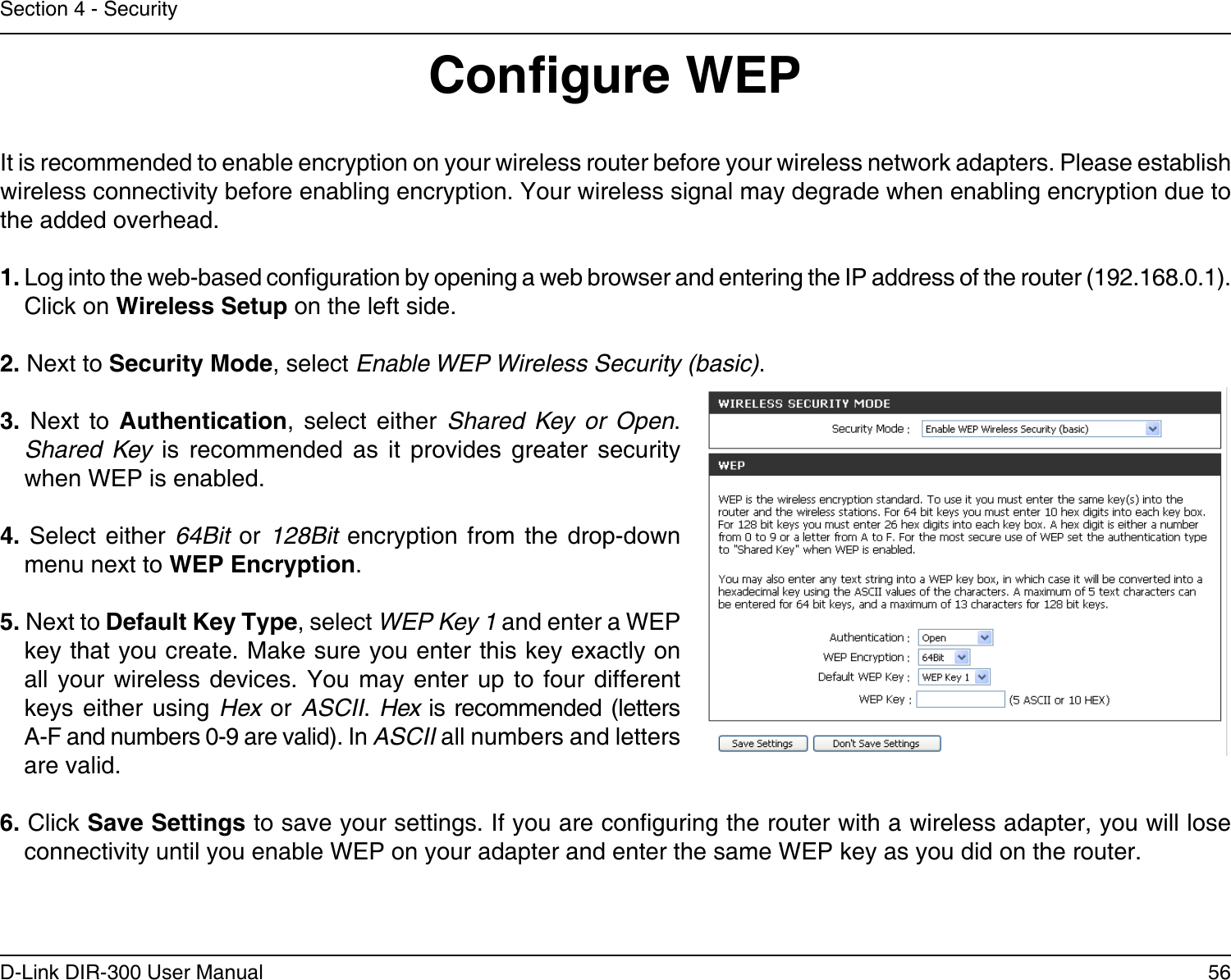 56D-Link DIR-300 User ManualSection 4 - SecurityCongure WEPIt is recommended to enable encryption on your wireless router before your wireless network adapters. Please establish wireless connectivity before enabling encryption. Your wireless signal may degrade when enabling encryption due to the added overhead.1. Log into the web-based conguration by opening a web browser and entering the IP address of the router (192.168.0.1).  Click on Wireless Setup on the left side.2. Next to Security Mode, select Enable WEP Wireless Security (basic).3.  Next  to  Authentication,  select  either  Shared  Key  or  Open. Shared  Key  is  recommended  as  it  provides  greater  security when WEP is enabled.4.  Select  either  64Bit  or  128Bit  encryption  from  the  drop-down menu next to WEP Encryption. 5. Next to Default Key Type, select WEP Key 1 and enter a WEP key that you create. Make sure you enter this key exactly on all your wireless devices. You may enter  up  to  four  different keys either using Hex  or  ASCII. Hex is recommended (letters A-F and numbers 0-9 are valid). In ASCII all numbers and letters are valid.6. Click Save Settings to save your settings. If you are conguring the router with a wireless adapter, you will lose connectivity until you enable WEP on your adapter and enter the same WEP key as you did on the router.