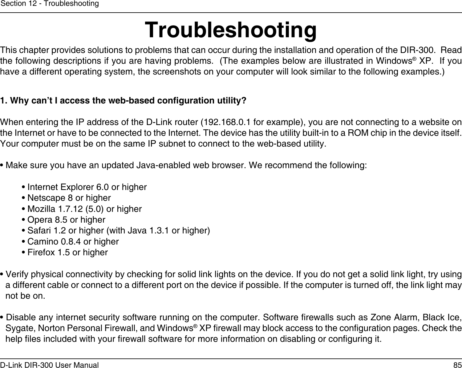 85D-Link DIR-300 User ManualSection 12 - TroubleshootingTroubleshootingThis chapter provides solutions to problems that can occur during the installation and operation of the DIR-300.  Read the following descriptions if you are having problems.  (The examples below are illustrated in Windows® XP.  If you have a different operating system, the screenshots on your computer will look similar to the following examples.)1. Why can’t I access the web-based conguration utility?When entering the IP address of the D-Link router (192.168.0.1 for example), you are not connecting to a website on the Internet or have to be connected to the Internet. The device has the utility built-in to a ROM chip in the device itself. Your computer must be on the same IP subnet to connect to the web-based utility. • Make sure you have an updated Java-enabled web browser. We recommend the following: • Internet Explorer 6.0 or higher • Netscape 8 or higher • Mozilla 1.7.12 (5.0) or higher • Opera 8.5 or higher • Safari 1.2 or higher (with Java 1.3.1 or higher) • Camino 0.8.4 or higher • Firefox 1.5 or higher • Verify physical connectivity by checking for solid link lights on the device. If you do not get a solid link light, try using a different cable or connect to a different port on the device if possible. If the computer is turned off, the link light may not be on.• Disable any internet security software running on the computer. Software rewalls such as Zone Alarm, Black Ice, Sygate, Norton Personal Firewall, and Windows® XP rewall may block access to the conguration pages. Check the help les included with your rewall software for more information on disabling or conguring it.