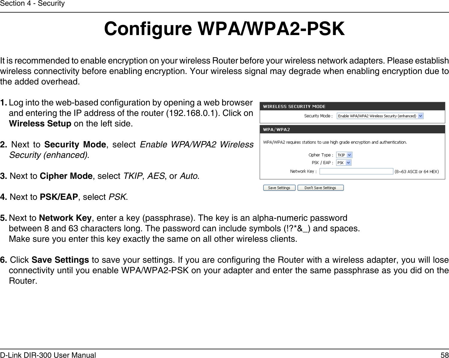 58D-Link DIR-300 User ManualSection 4 - SecurityCongure WPA/WPA2-PSKIt is recommended to enable encryption on your wireless Router before your wireless network adapters. Please establish wireless connectivity before enabling encryption. Your wireless signal may degrade when enabling encryption due to the added overhead.1. Log into the web-based conguration by opening a web browser and entering the IP address of the router (192.168.0.1). Click on Wireless Setup on the left side.2.  Next  to  Security  Mode,  select  Enable WPA/WPA2 Wireless Security (enhanced).3. Next to Cipher Mode, select TKIP, AES, or Auto.4. Next to PSK/EAP, select PSK.5. Next to Network Key, enter a key (passphrase). The key is an alpha-numeric password between 8 and 63 characters long. The password can include symbols (!?*&amp;_) and spaces. Make sure you enter this key exactly the same on all other wireless clients.6. Click Save Settings to save your settings. If you are conguring the Router with a wireless adapter, you will lose connectivity until you enable WPA/WPA2-PSK on your adapter and enter the same passphrase as you did on the Router.