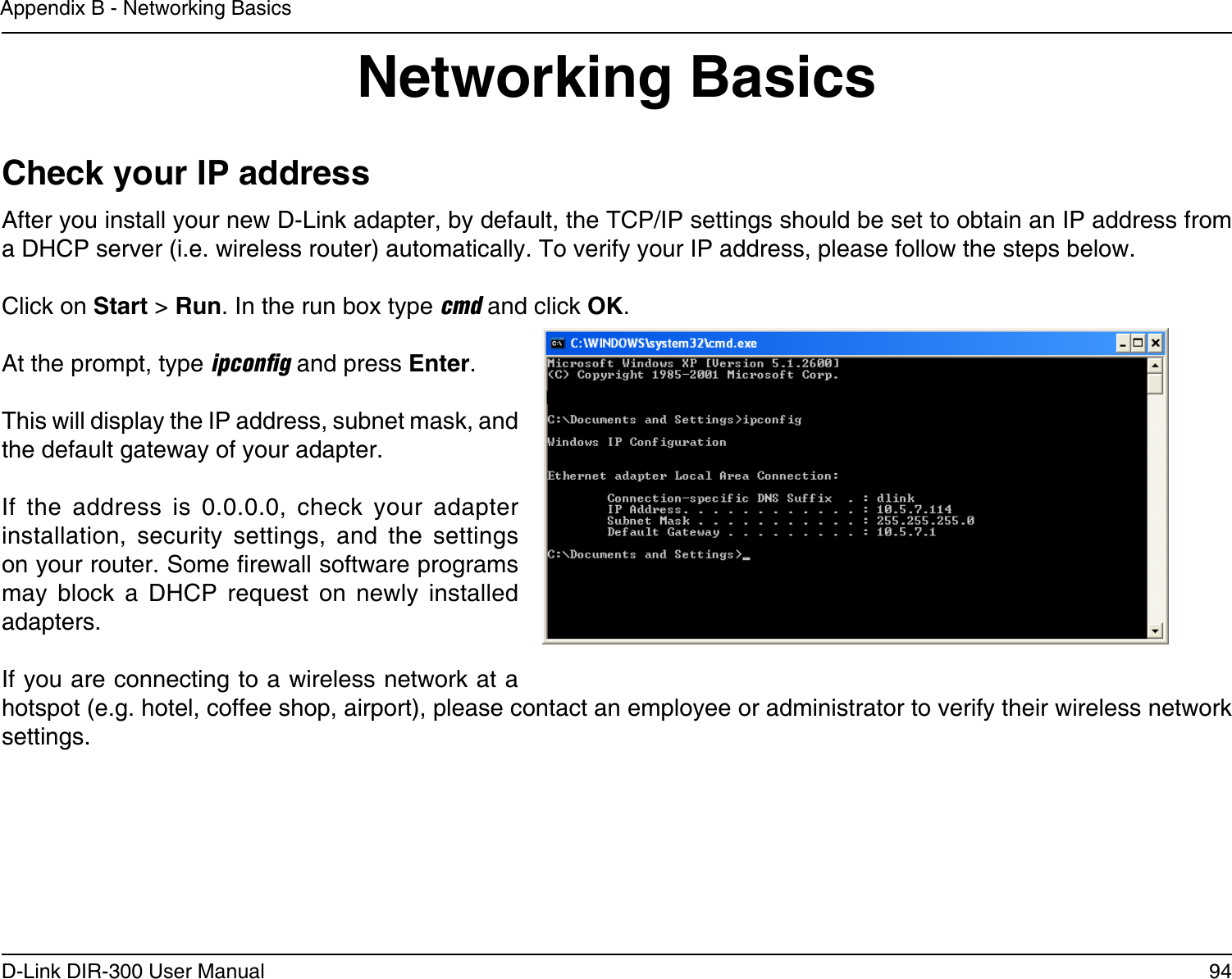94D-Link DIR-300 User ManualAppendix B - Networking BasicsNetworking BasicsCheck your IP addressAfter you install your new D-Link adapter, by default, the TCP/IP settings should be set to obtain an IP address from a DHCP server (i.e. wireless router) automatically. To verify your IP address, please follow the steps below.Click on Start &gt; Run. In the run box type cmd and click OK.At the prompt, type ipconﬁg and press Enter.This will display the IP address, subnet mask, and the default gateway of your adapter.If  the  address  is  0.0.0.0,  check  your  adapter installation,  security  settings,  and  the  settings on your router. Some rewall software programs may  block  a  DHCP  request  on  newly  installed adapters. If you are connecting to a wireless network at a hotspot (e.g. hotel, coffee shop, airport), please contact an employee or administrator to verify their wireless network settings.