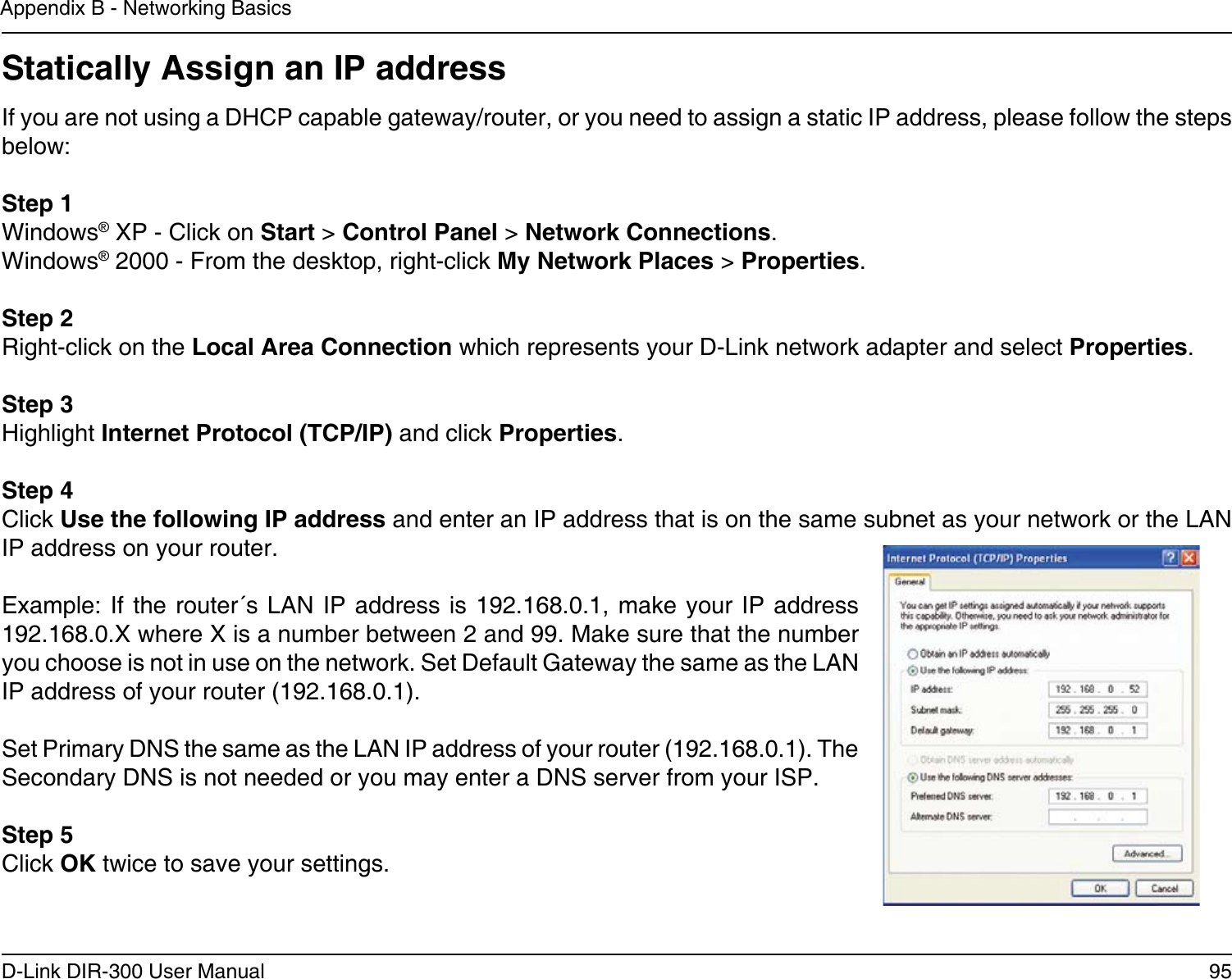 95D-Link DIR-300 User ManualAppendix B - Networking BasicsStatically Assign an IP addressIf you are not using a DHCP capable gateway/router, or you need to assign a static IP address, please follow the steps below:Step 1Windows® XP - Click on Start &gt; Control Panel &gt; Network Connections.Windows® 2000 - From the desktop, right-click My Network Places &gt; Properties.Step 2Right-click on the Local Area Connection which represents your D-Link network adapter and select Properties.Step 3Highlight Internet Protocol (TCP/IP) and click Properties.Step 4Click Use the following IP address and enter an IP address that is on the same subnet as your network or the LAN IP address on your router. Example: If  the router´s LAN IP address  is 192.168.0.1, make your IP  address 192.168.0.X where X is a number between 2 and 99. Make sure that the number you choose is not in use on the network. Set Default Gateway the same as the LAN IP address of your router (192.168.0.1). Set Primary DNS the same as the LAN IP address of your router (192.168.0.1). The Secondary DNS is not needed or you may enter a DNS server from your ISP.Step 5Click OK twice to save your settings.