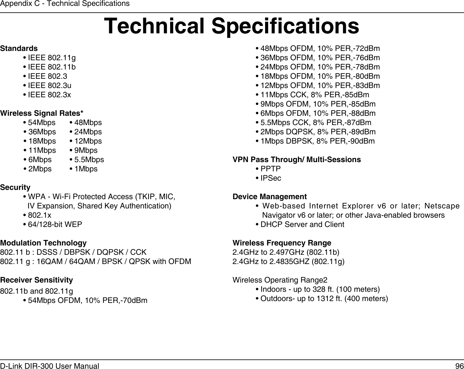 96D-Link DIR-300 User ManualAppendix C - Technical SpecicationsTechnical SpecicationsStandards  • IEEE 802.11g  • IEEE 802.11b  • IEEE 802.3  • IEEE 802.3u  • IEEE 802.3xWireless Signal Rates*  • 54Mbps   • 48Mbps            • 36Mbps  • 24Mbps            • 18Mbps  • 12Mbps            • 11Mbps   • 9Mbps            • 6Mbps   • 5.5Mbps            • 2Mbps   • 1MbpsSecurity  • WPA - Wi-Fi Protected Access (TKIP, MIC,    IV Expansion, Shared Key Authentication)  • 802.1x  • 64/128-bit WEPModulation Technology802.11 b : DSSS / DBPSK / DQPSK / CCK802.11 g : 16QAM / 64QAM / BPSK / QPSK with OFDM Receiver Sensitivity802.11b and 802.11g• 54Mbps OFDM, 10% PER,-70dBm• 48Mbps OFDM, 10% PER,-72dBm• 36Mbps OFDM, 10% PER,-76dBm• 24Mbps OFDM, 10% PER,-78dBm• 18Mbps OFDM, 10% PER,-80dBm• 12Mbps OFDM, 10% PER,-83dBm• 11Mbps CCK, 8% PER,-85dBm• 9Mbps OFDM, 10% PER,-85dBm• 6Mbps OFDM, 10% PER,-88dBm• 5.5Mbps CCK, 8% PER,-87dBm• 2Mbps DQPSK, 8% PER,-89dBm• 1Mbps DBPSK, 8% PER,-90dBmVPN Pass Through/ Multi-Sessions  • PPTP   • IPSecDevice Management  •  Web-based  Internet  Explorer  v6  or  later;  Netscape       Navigator v6 or later; or other Java-enabled browsers  • DHCP Server and ClientWireless Frequency Range2.4GHz to 2.497GHz (802.11b)2.4GHz to 2.4835GHZ (802.11g)Wireless Operating Range2  • Indoors - up to 328 ft. (100 meters)  • Outdoors- up to 1312 ft. (400 meters)