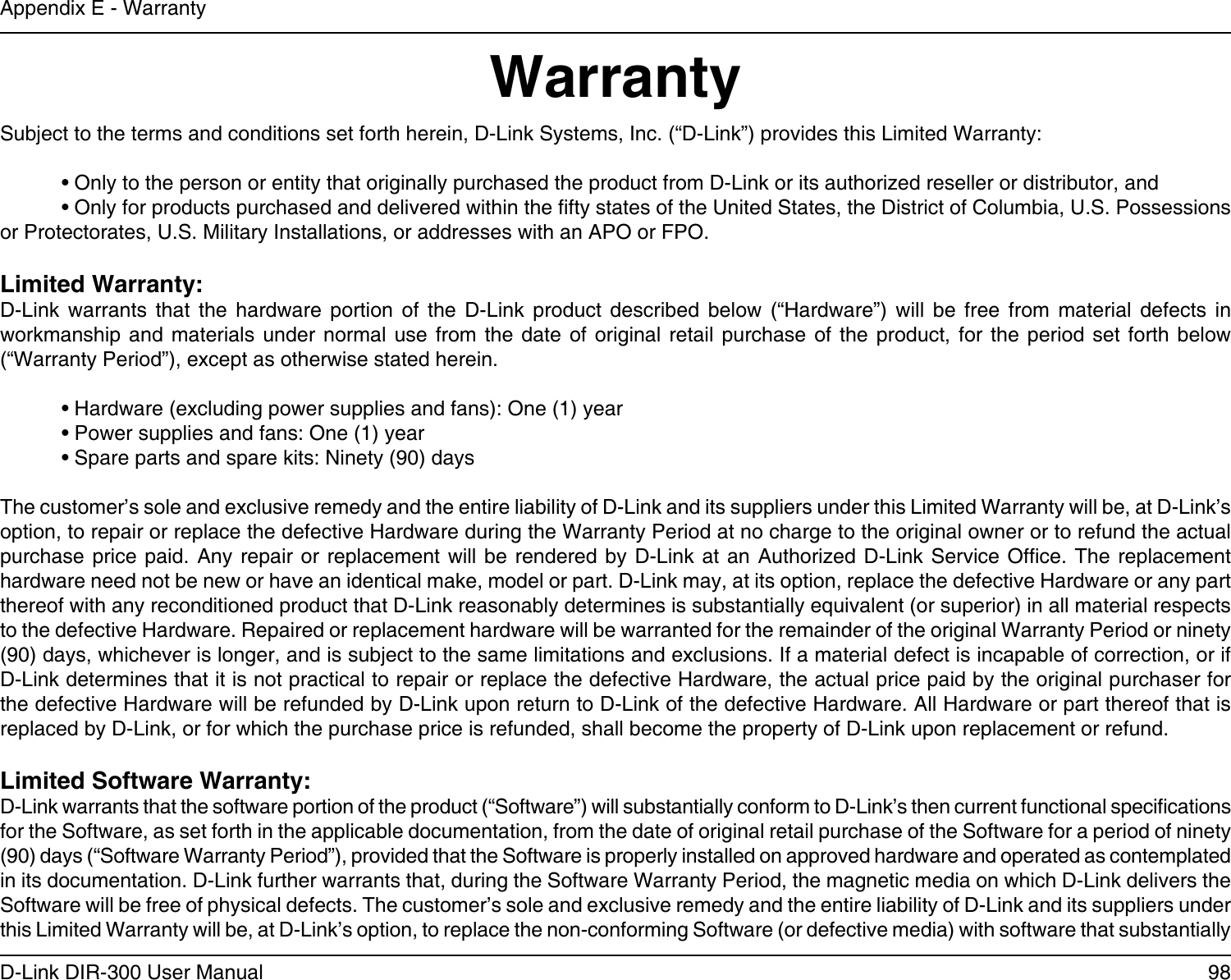98D-Link DIR-300 User ManualAppendix E - WarrantyWarrantySubject to the terms and conditions set forth herein, D-Link Systems, Inc. (“D-Link”) provides this Limited Warranty:  • Only to the person or entity that originally purchased the product from D-Link or its authorized reseller or distributor, and  • Only for products purchased and delivered within the fty states of the United States, the District of Columbia, U.S. Possessions   or Protectorates, U.S. Military Installations, or addresses with an APO or FPO.Limited Warranty:D-Link  warrants  that  the  hardware  portion  of  the  D-Link  product  described  below  (“Hardware”)  will  be  free  from  material  defects  in workmanship  and  materials under  normal  use from  the  date of  original retail  purchase  of the  product,  for the  period  set forth  below (“Warranty Period”), except as otherwise stated herein.  • Hardware (excluding power supplies and fans): One (1) year  • Power supplies and fans: One (1) year  • Spare parts and spare kits: Ninety (90) daysThe customer’s sole and exclusive remedy and the entire liability of D-Link and its suppliers under this Limited Warranty will be, at D-Link’s option, to repair or replace the defective Hardware during the Warranty Period at no charge to the original owner or to refund the actual purchase price paid. Any repair or replacement will be  rendered  by  D-Link  at  an  Authorized  D-Link  Service Ofce. The replacement hardware need not be new or have an identical make, model or part. D-Link may, at its option, replace the defective Hardware or any part thereof with any reconditioned product that D-Link reasonably determines is substantially equivalent (or superior) in all material respects to the defective Hardware. Repaired or replacement hardware will be warranted for the remainder of the original Warranty Period or ninety (90) days, whichever is longer, and is subject to the same limitations and exclusions. If a material defect is incapable of correction, or if D-Link determines that it is not practical to repair or replace the defective Hardware, the actual price paid by the original purchaser for the defective Hardware will be refunded by D-Link upon return to D-Link of the defective Hardware. All Hardware or part thereof that is replaced by D-Link, or for which the purchase price is refunded, shall become the property of D-Link upon replacement or refund.Limited Software Warranty:D-Link warrants that the software portion of the product (“Software”) will substantially conform to D-Link’s then current functional specications for the Software, as set forth in the applicable documentation, from the date of original retail purchase of the Software for a period of ninety (90) days (“Software Warranty Period”), provided that the Software is properly installed on approved hardware and operated as contemplated in its documentation. D-Link further warrants that, during the Software Warranty Period, the magnetic media on which D-Link delivers the Software will be free of physical defects. The customer’s sole and exclusive remedy and the entire liability of D-Link and its suppliers under this Limited Warranty will be, at D-Link’s option, to replace the non-conforming Software (or defective media) with software that substantially 