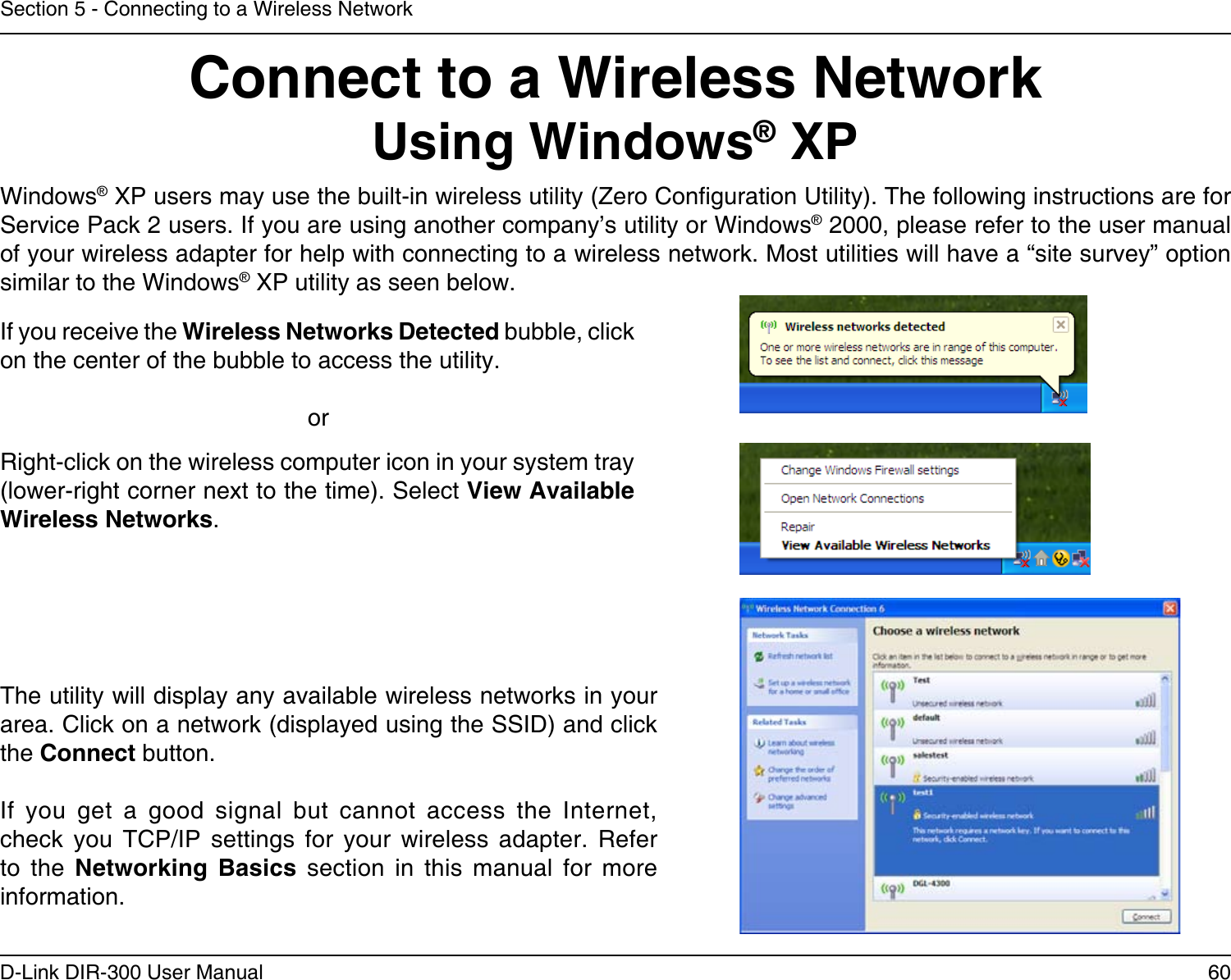 60D-Link DIR-300 User ManualSection 5 - Connecting to a Wireless NetworkConnect to a Wireless NetworkUsing Windows® XPWindows® XP users may use the built-in wireless utility (Zero Conguration Utility). The following instructions are for Service Pack 2 users. If you are using another company’s utility or Windows® 2000, please refer to the user manual of your wireless adapter for help with connecting to a wireless network. Most utilities will have a “site survey” option similar to the Windows® XP utility as seen below.Right-click on the wireless computer icon in your system tray (lower-right corner next to the time). Select View Available Wireless Networks.If you receive the Wireless Networks Detected bubble, click on the center of the bubble to access the utility.     orThe utility will display any available wireless networks in your area. Click on a network (displayed using the SSID) and click the Connect button.If  you  get  a  good  signal  but  cannot  access  the  Internet, check  you  TCP/IP  settings  for  your  wireless  adapter.  Refer to  the  Networking  Basics  section  in  this  manual  for  more information.