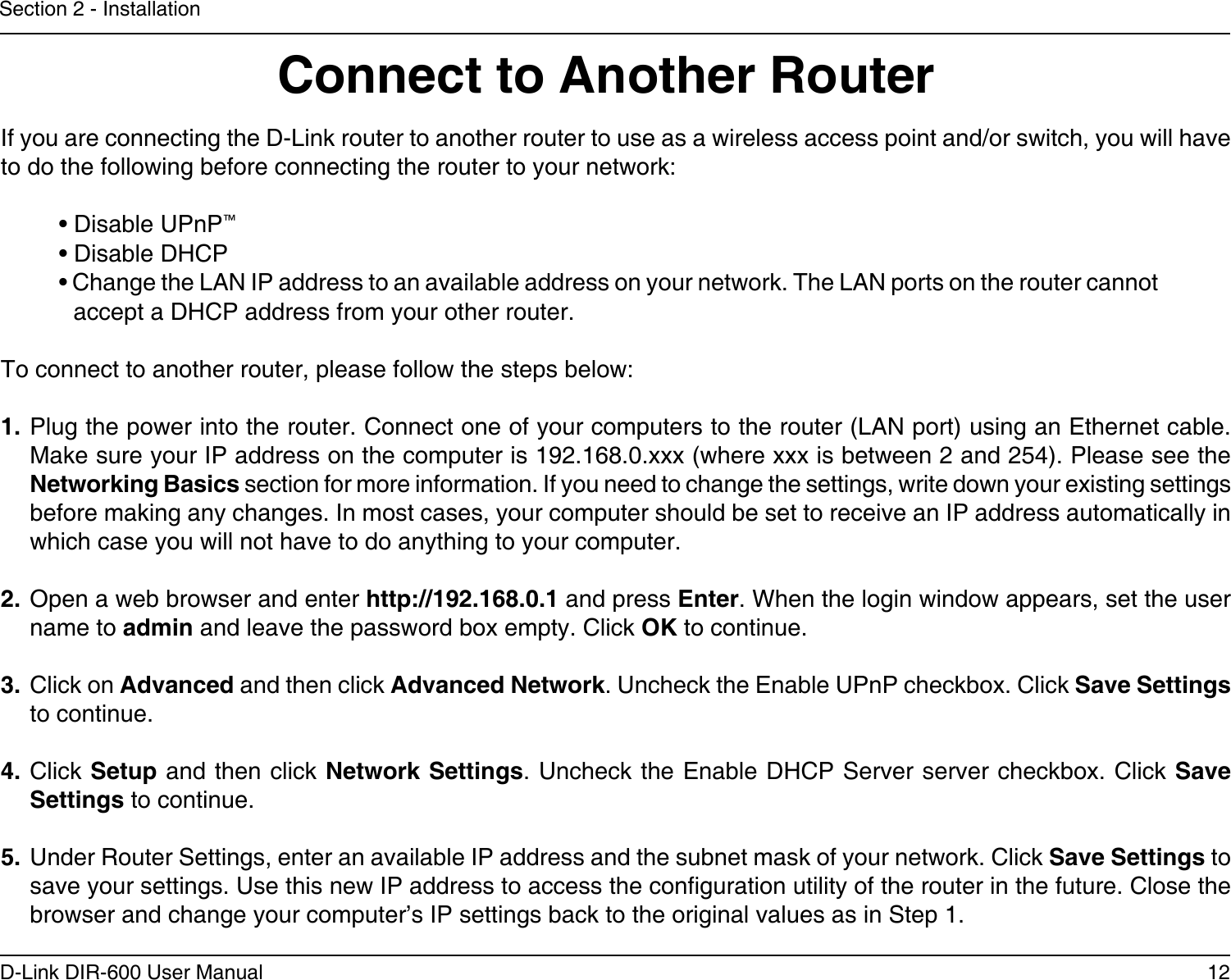 12D-Link DIR-600 User ManualSection 2 - InstallationIf you are connecting the D-Link router to another router to use as a wireless access point and/or switch, you will have to do the following before connecting the router to your network:• Disable UPnP™• Disable DHCP• Change the LAN IP address to an available address on your network. The LAN ports on the router cannot accept a DHCP address from your other router.To connect to another router, please follow the steps below:1. Plug the power into the router. Connect one of your computers to the router (LAN port) using an Ethernet cable. Make sure your IP address on the computer is 192.168.0.xxx (where xxx is between 2 and 254). Please see the Networking Basics section for more information. If you need to change the settings, write down your existing settings before making any changes. In most cases, your computer should be set to receive an IP address automatically in which case you will not have to do anything to your computer.2. Open a web browser and enter http://192.168.0.1 and press Enter. When the login window appears, set the user name to admin and leave the password box empty. Click OK to continue.3. Click on Advanced and then click Advanced Network. Uncheck the Enable UPnP checkbox. Click Save Settings to continue. 4. Click Setup and then click Network Settings. Uncheck the Enable DHCP Server server checkbox. Click Save Settings to continue.5. Under Router Settings, enter an available IP address and the subnet mask of your network. Click Save Settings to save your settings. Use this new IP address to access the conguration utility of the router in the future. Close the browser and change your computer’s IP settings back to the original values as in Step 1.Connect to Another Router