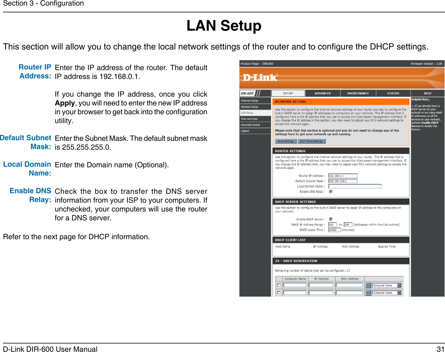 31D-Link DIR-600 User ManualSection 3 - CongurationThis section will allow you to change the local network settings of the router and to congure the DHCP settings.LAN SetupEnter the IP address of the router. The default IP address is 192.168.0.1.If  you  change  the  IP  address,  once  you  click Apply, you will need to enter the new IP address in your browser to get back into the conguration utility.Enter the Subnet Mask. The default subnet mask is 255.255.255.0.Enter the Domain name (Optional).Check  the  box  to  transfer  the  DNS  server information from your ISP to your computers. If unchecked, your computers will use the router for a DNS server.Router IP Address:Default Subnet Mask:Local Domain Name:Enable DNS Relay:Refer to the next page for DHCP information.