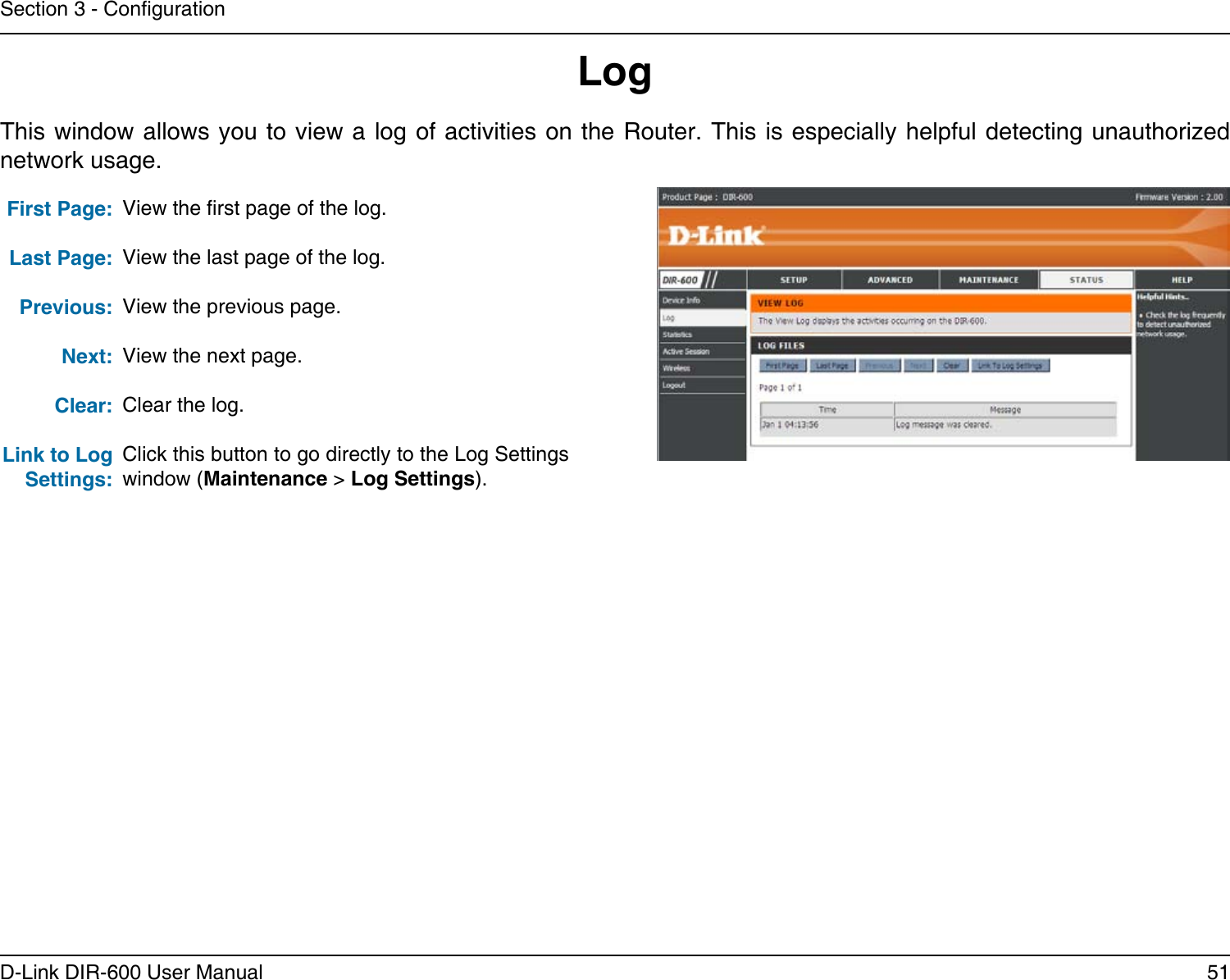 51D-Link DIR-600 User ManualSection 3 - CongurationLogFirst Page:Last Page:Previous:Next:Clear:Link to Log Settings:View the rst page of the log.View the last page of the log.View the previous page.View the next page.Clear the log.Click this button to go directly to the Log Settings window (Maintenance &gt; Log Settings).This window allows you to view a  log of activities on the Router. This  is especially helpful detecting unauthorized network usage.