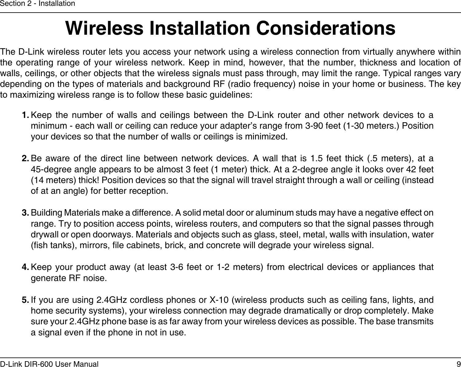 9D-Link DIR-600 User ManualSection 2 - InstallationWireless Installation ConsiderationsThe D-Link wireless router lets you access your network using a wireless connection from virtually anywhere within the operating range of  your  wireless  network. Keep in mind,  however,  that  the number, thickness and  location  of walls, ceilings, or other objects that the wireless signals must pass through, may limit the range. Typical ranges vary depending on the types of materials and background RF (radio frequency) noise in your home or business. The key to maximizing wireless range is to follow these basic guidelines:1. Keep  the  number  of  walls  and  ceilings  between  the  D-Link  router  and  other  network  devices  to  a minimum - each wall or ceiling can reduce your adapter’s range from 3-90 feet (1-30 meters.) Position your devices so that the number of walls or ceilings is minimized.2. Be  aware  of  the  direct  line  between  network  devices.  A  wall  that  is  1.5  feet  thick  (.5  meters),  at  a   45-degree angle appears to be almost 3 feet (1 meter) thick. At a 2-degree angle it looks over 42 feet (14 meters) thick! Position devices so that the signal will travel straight through a wall or ceiling (instead of at an angle) for better reception.3. Building Materials make a difference. A solid metal door or aluminum studs may have a negative effect on range. Try to position access points, wireless routers, and computers so that the signal passes through drywall or open doorways. Materials and objects such as glass, steel, metal, walls with insulation, water (sh tanks), mirrors, le cabinets, brick, and concrete will degrade your wireless signal.4. Keep your product  away (at least  3-6 feet or  1-2 meters) from  electrical devices or  appliances that generate RF noise.5. If you are using 2.4GHz cordless phones or X-10 (wireless products such as ceiling fans, lights, and home security systems), your wireless connection may degrade dramatically or drop completely. Make sure your 2.4GHz phone base is as far away from your wireless devices as possible. The base transmits a signal even if the phone in not in use.