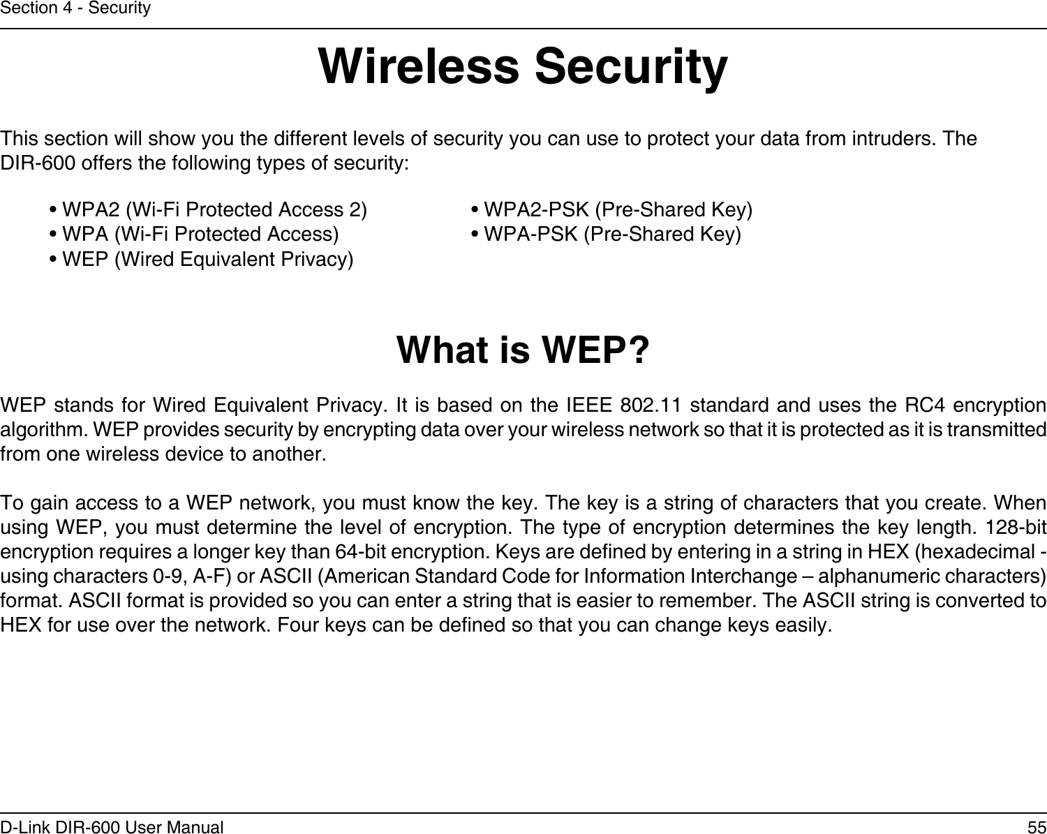 55D-Link DIR-600 User ManualSection 4 - SecurityWireless SecurityThis section will show you the different levels of security you can use to protect your data from intruders. The DIR-600 offers the following types of security:• WPA2 (Wi-Fi Protected Access 2)     • WPA2-PSK (Pre-Shared Key)• WPA (Wi-Fi Protected Access)      • WPA-PSK (Pre-Shared Key)• WEP (Wired Equivalent Privacy)What is WEP?WEP stands for Wired Equivalent Privacy. It is based on the IEEE 802.11 standard and uses the RC4 encryption algorithm. WEP provides security by encrypting data over your wireless network so that it is protected as it is transmitted from one wireless device to another.To gain access to a WEP network, you must know the key. The key is a string of characters that you create. When using WEP, you must determine the level of encryption. The type of encryption determines the key length. 128-bit encryption requires a longer key than 64-bit encryption. Keys are dened by entering in a string in HEX (hexadecimal - using characters 0-9, A-F) or ASCII (American Standard Code for Information Interchange – alphanumeric characters) format. ASCII format is provided so you can enter a string that is easier to remember. The ASCII string is converted to HEX for use over the network. Four keys can be dened so that you can change keys easily.