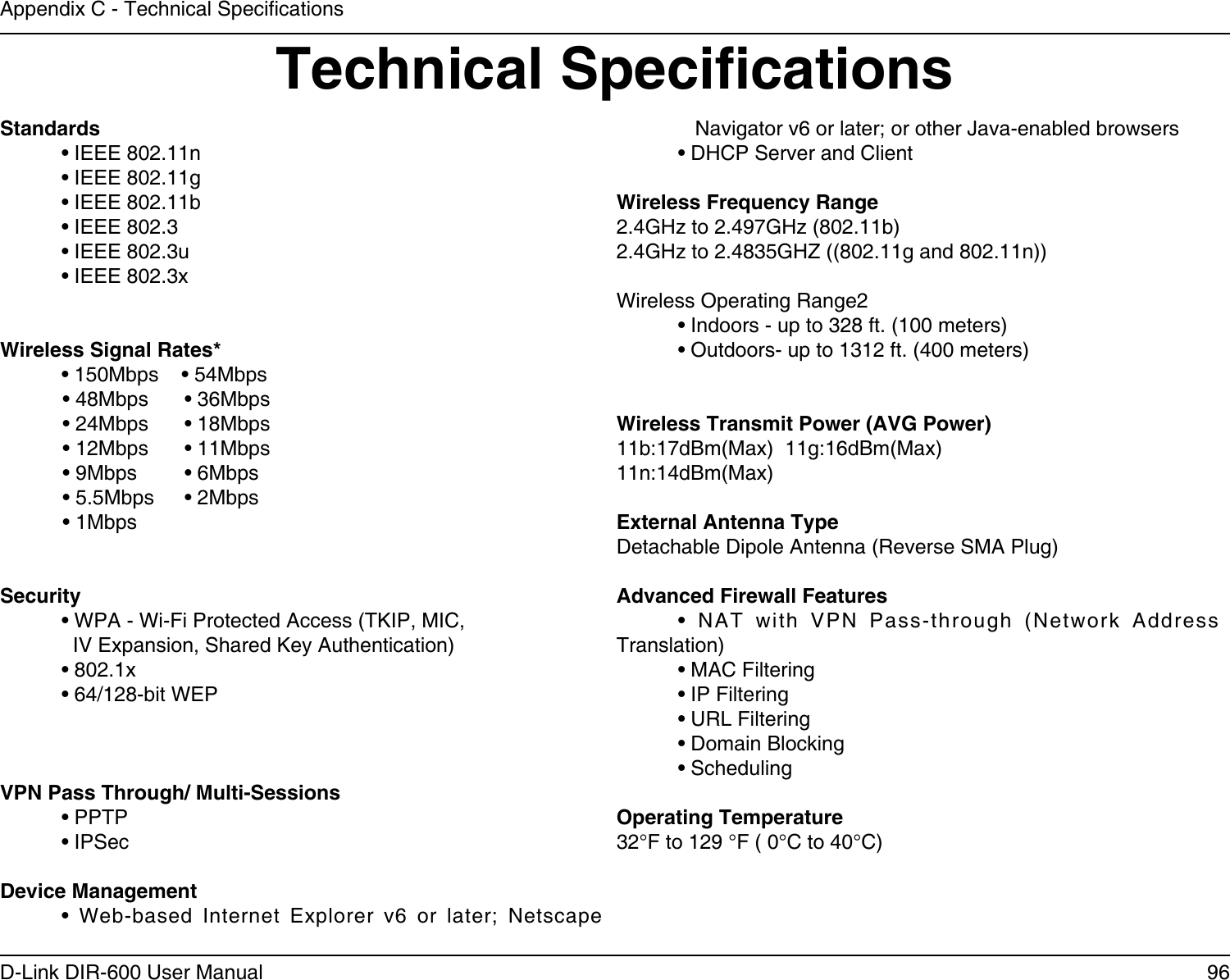 96D-Link DIR-600 User ManualAppendix C - Technical SpecicationsTechnical SpecicationsStandards  • IEEE 802.11n   • IEEE 802.11g  • IEEE 802.11b  • IEEE 802.3  • IEEE 802.3u  • IEEE 802.3x Wireless Signal Rates*  • 150Mbps    • 54Mbps             • 48Mbps  • 36Mbps            • 24Mbps  • 18Mbps            • 12Mbps  • 11Mbps             • 9Mbps  • 6Mbps             • 5.5Mbps  • 2Mbps             • 1MbpsSecurity  • WPA - Wi-Fi Protected Access (TKIP, MIC,    IV Expansion, Shared Key Authentication)  • 802.1x  • 64/128-bit WEPVPN Pass Through/ Multi-Sessions  • PPTP   • IPSecDevice Management  •  Web-based  Internet  Explorer  v6  or  later;  Netscape       Navigator v6 or later; or other Java-enabled browsers  • DHCP Server and ClientWireless Frequency Range2.4GHz to 2.497GHz (802.11b)2.4GHz to 2.4835GHZ ((802.11g and 802.11n))Wireless Operating Range2  • Indoors - up to 328 ft. (100 meters)  • Outdoors- up to 1312 ft. (400 meters)Wireless Transmit Power (AVG Power)11b:17dBm(Max)  11g:16dBm(Max)  11n:14dBm(Max)External Antenna TypeDetachable Dipole Antenna (Reverse SMA Plug)Advanced Firewall Features  •  NAT  with  VPN  Pass-through  (Network  Address Translation)  • MAC Filtering  • IP Filtering  • URL Filtering  • Domain Blocking  • SchedulingOperating Temperature32°F to 129 °F ( 0°C to 40°C)