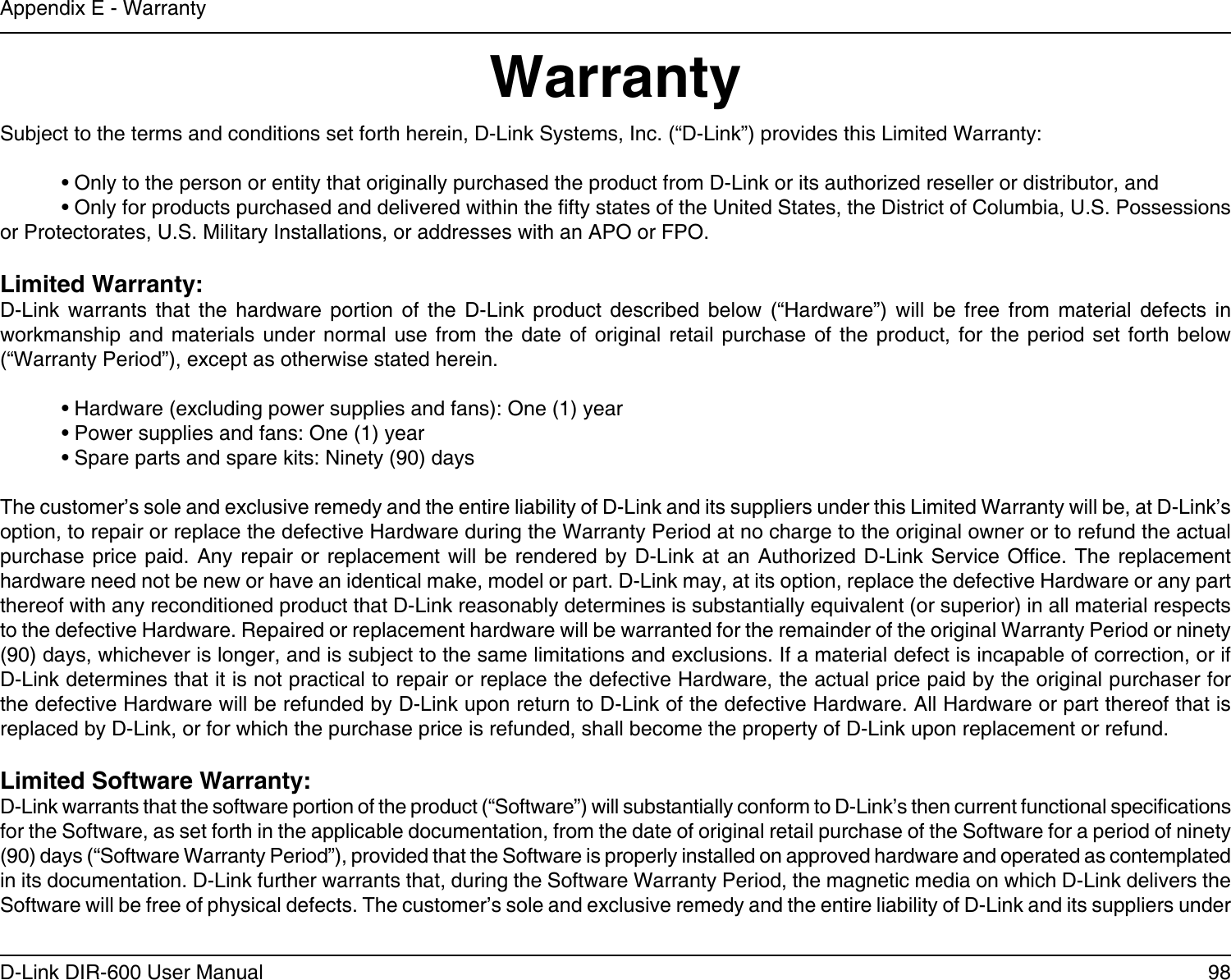 98D-Link DIR-600 User ManualAppendix E - WarrantyWarrantySubject to the terms and conditions set forth herein, D-Link Systems, Inc. (“D-Link”) provides this Limited Warranty:  • Only to the person or entity that originally purchased the product from D-Link or its authorized reseller or distributor, and  • Only for products purchased and delivered within the fty states of the United States, the District of Columbia, U.S. Possessions   or Protectorates, U.S. Military Installations, or addresses with an APO or FPO.Limited Warranty:D-Link  warrants  that  the  hardware  portion  of  the  D-Link  product  described  below  (“Hardware”)  will  be  free  from  material  defects  in workmanship  and  materials under  normal  use from  the  date of  original retail  purchase  of the  product,  for the  period  set forth  below (“Warranty Period”), except as otherwise stated herein.  • Hardware (excluding power supplies and fans): One (1) year  • Power supplies and fans: One (1) year  • Spare parts and spare kits: Ninety (90) daysThe customer’s sole and exclusive remedy and the entire liability of D-Link and its suppliers under this Limited Warranty will be, at D-Link’s option, to repair or replace the defective Hardware during the Warranty Period at no charge to the original owner or to refund the actual purchase price paid. Any repair or replacement will be  rendered  by  D-Link  at  an  Authorized  D-Link  Service Ofce. The replacement hardware need not be new or have an identical make, model or part. D-Link may, at its option, replace the defective Hardware or any part thereof with any reconditioned product that D-Link reasonably determines is substantially equivalent (or superior) in all material respects to the defective Hardware. Repaired or replacement hardware will be warranted for the remainder of the original Warranty Period or ninety (90) days, whichever is longer, and is subject to the same limitations and exclusions. If a material defect is incapable of correction, or if D-Link determines that it is not practical to repair or replace the defective Hardware, the actual price paid by the original purchaser for the defective Hardware will be refunded by D-Link upon return to D-Link of the defective Hardware. All Hardware or part thereof that is replaced by D-Link, or for which the purchase price is refunded, shall become the property of D-Link upon replacement or refund.Limited Software Warranty:D-Link warrants that the software portion of the product (“Software”) will substantially conform to D-Link’s then current functional specications for the Software, as set forth in the applicable documentation, from the date of original retail purchase of the Software for a period of ninety (90) days (“Software Warranty Period”), provided that the Software is properly installed on approved hardware and operated as contemplated in its documentation. D-Link further warrants that, during the Software Warranty Period, the magnetic media on which D-Link delivers the Software will be free of physical defects. The customer’s sole and exclusive remedy and the entire liability of D-Link and its suppliers under 