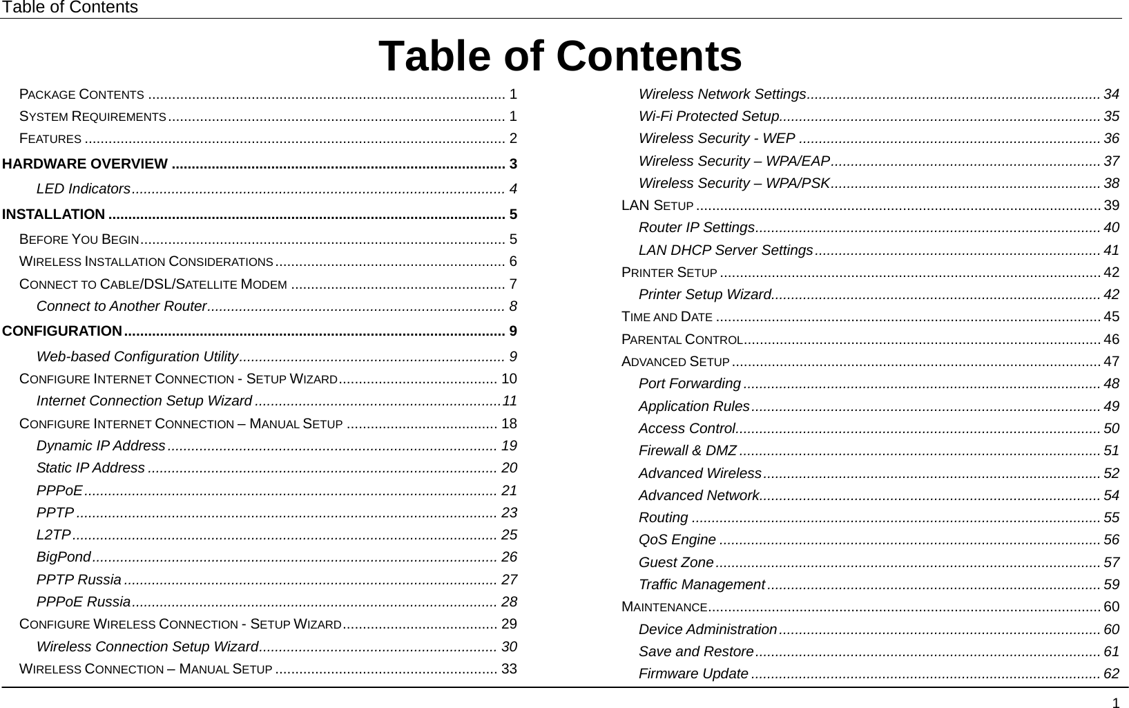 Table of Contents                                        1Table of ContentsPACKAGE CONTENTS .......................................................................................... 1 SYSTEM REQUIREMENTS..................................................................................... 1 FEATURES .......................................................................................................... 2 HARDWARE OVERVIEW .................................................................................... 3 LED Indicators.............................................................................................. 4 INSTALLATION .................................................................................................... 5 BEFORE YOU BEGIN............................................................................................ 5 WIRELESS INSTALLATION CONSIDERATIONS .......................................................... 6 CONNECT TO CABLE/DSL/SATELLITE MODEM ...................................................... 7 Connect to Another Router........................................................................... 8 CONFIGURATION................................................................................................ 9 Web-based Configuration Utility................................................................... 9 CONFIGURE INTERNET CONNECTION - SETUP WIZARD........................................ 10 Internet Connection Setup Wizard ..............................................................11 CONFIGURE INTERNET CONNECTION – MANUAL SETUP ...................................... 18 Dynamic IP Address................................................................................... 19 Static IP Address ........................................................................................ 20 PPPoE........................................................................................................ 21 PPTP .......................................................................................................... 23 L2TP........................................................................................................... 25 BigPond...................................................................................................... 26 PPTP Russia .............................................................................................. 27 PPPoE Russia............................................................................................ 28 CONFIGURE WIRELESS CONNECTION - SETUP WIZARD....................................... 29 Wireless Connection Setup Wizard............................................................ 30 WIRELESS CONNECTION – MANUAL SETUP ........................................................ 33 Wireless Network Settings.......................................................................... 34 Wi-Fi Protected Setup................................................................................. 35 Wireless Security - WEP ............................................................................ 36 Wireless Security – WPA/EAP.................................................................... 37 Wireless Security – WPA/PSK.................................................................... 38 LAN SETUP ...................................................................................................... 39 Router IP Settings....................................................................................... 40 LAN DHCP Server Settings........................................................................ 41 PRINTER SETUP ................................................................................................ 42 Printer Setup Wizard................................................................................... 42 TIME AND DATE ................................................................................................. 45 PARENTAL CONTROL.......................................................................................... 46 ADVANCED SETUP............................................................................................. 47 Port Forwarding .......................................................................................... 48 Application Rules........................................................................................ 49 Access Control............................................................................................ 50 Firewall &amp; DMZ ........................................................................................... 51 Advanced Wireless..................................................................................... 52 Advanced Network...................................................................................... 54 Routing ....................................................................................................... 55 QoS Engine ................................................................................................ 56 Guest Zone................................................................................................. 57 Traffic Management.................................................................................... 59 MAINTENANCE................................................................................................... 60 Device Administration ................................................................................. 60 Save and Restore....................................................................................... 61 Firmware Update ........................................................................................ 62 