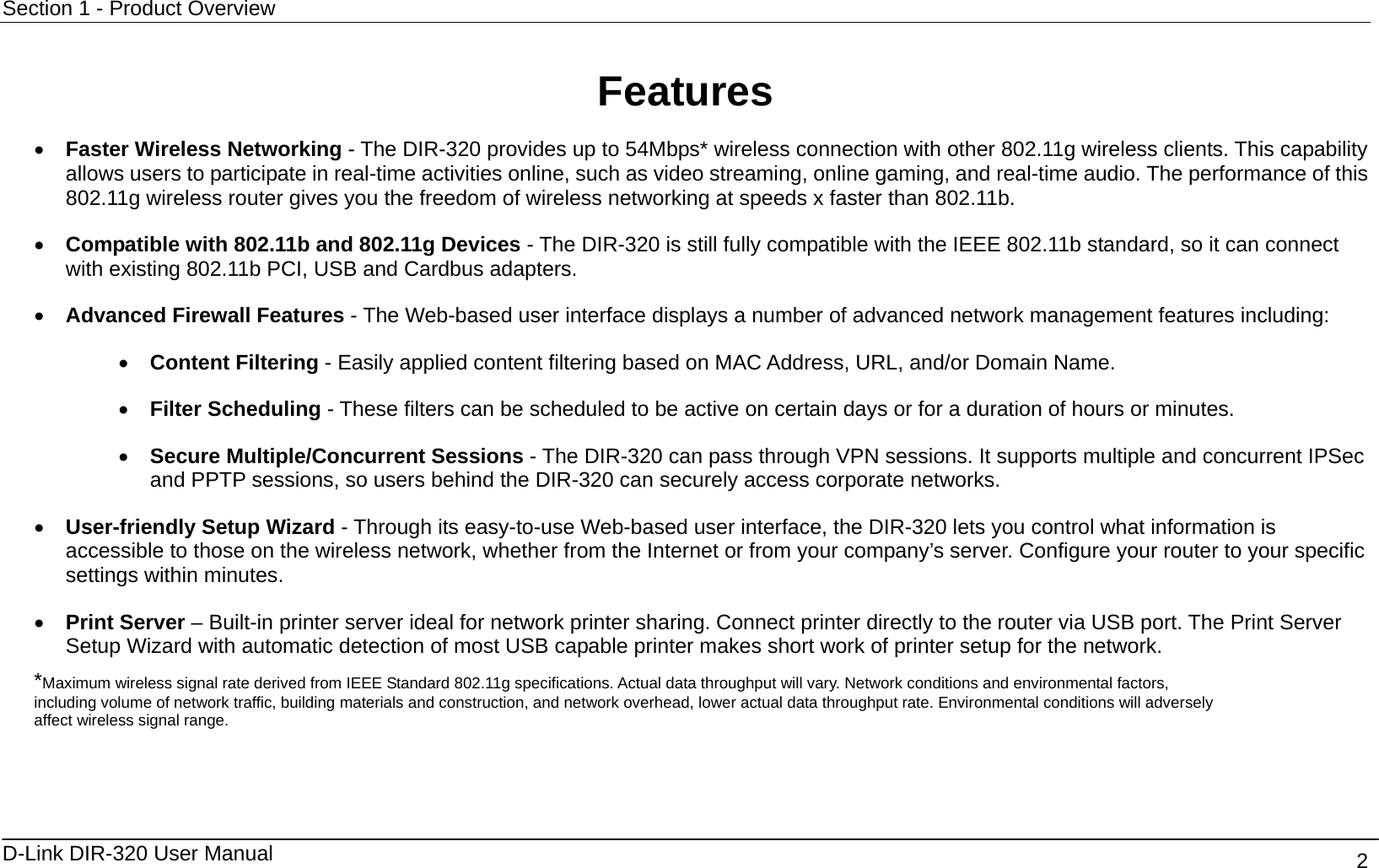 Section 1 - Product Overview  D-Link DIR-320 User Manual                                       2  Features •  Faster Wireless Networking - The DIR-320 provides up to 54Mbps* wireless connection with other 802.11g wireless clients. This capability allows users to participate in real-time activities online, such as video streaming, online gaming, and real-time audio. The performance of this 802.11g wireless router gives you the freedom of wireless networking at speeds x faster than 802.11b. •  Compatible with 802.11b and 802.11g Devices - The DIR-320 is still fully compatible with the IEEE 802.11b standard, so it can connect with existing 802.11b PCI, USB and Cardbus adapters. •  Advanced Firewall Features - The Web-based user interface displays a number of advanced network management features including: •  Content Filtering - Easily applied content filtering based on MAC Address, URL, and/or Domain Name. •  Filter Scheduling - These filters can be scheduled to be active on certain days or for a duration of hours or minutes. •  Secure Multiple/Concurrent Sessions - The DIR-320 can pass through VPN sessions. It supports multiple and concurrent IPSec and PPTP sessions, so users behind the DIR-320 can securely access corporate networks. •  User-friendly Setup Wizard - Through its easy-to-use Web-based user interface, the DIR-320 lets you control what information is accessible to those on the wireless network, whether from the Internet or from your company’s server. Configure your router to your specific settings within minutes. •  Print Server – Built-in printer server ideal for network printer sharing. Connect printer directly to the router via USB port. The Print Server Setup Wizard with automatic detection of most USB capable printer makes short work of printer setup for the network. *Maximum wireless signal rate derived from IEEE Standard 802.11g specifications. Actual data throughput will vary. Network conditions and environmental factors, including volume of network traffic, building materials and construction, and network overhead, lower actual data throughput rate. Environmental conditions will adversely affect wireless signal range.   