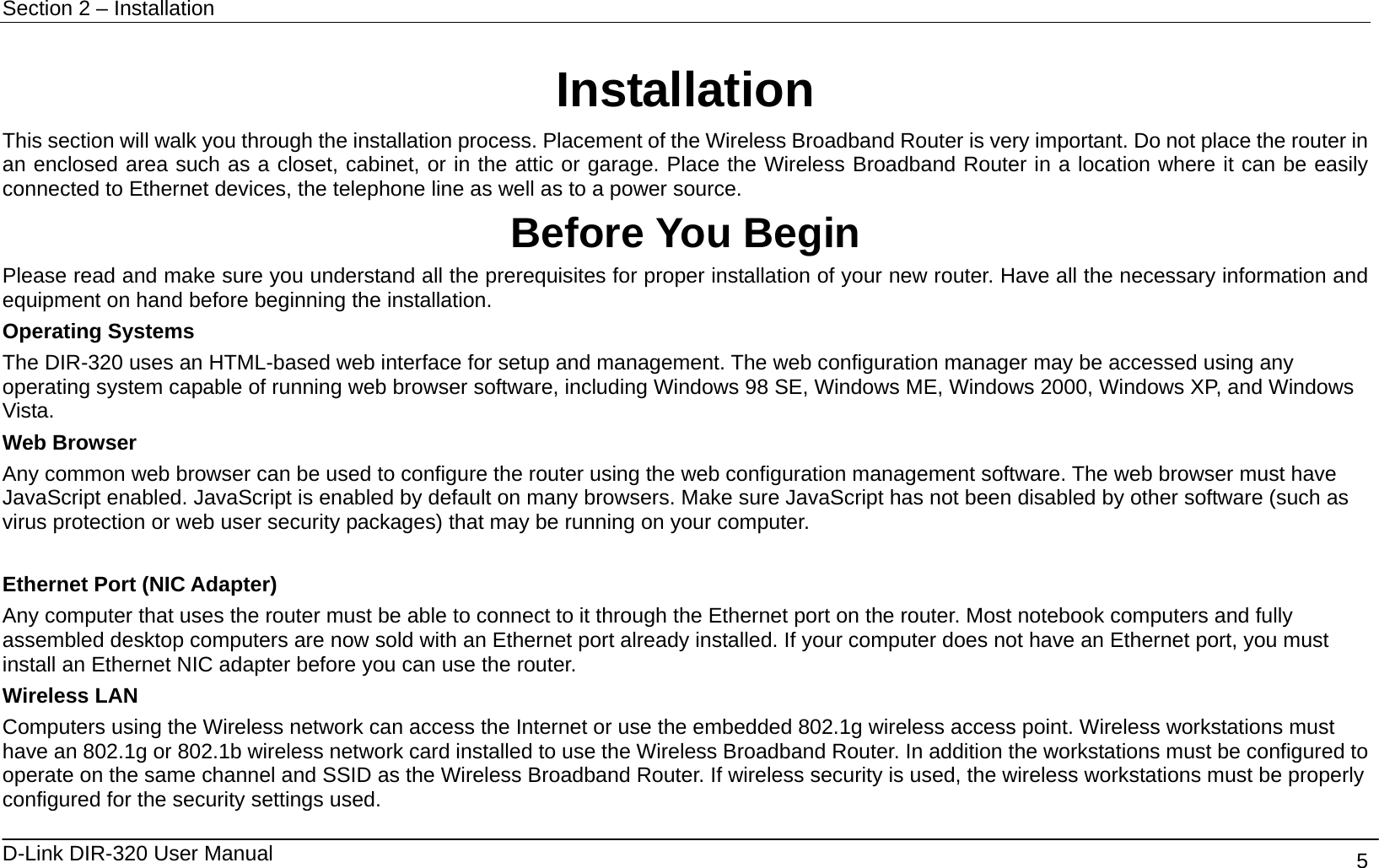 Section 2 – Installation   D-Link DIR-320 User Manual                                       5 Installation This section will walk you through the installation process. Placement of the Wireless Broadband Router is very important. Do not place the router in an enclosed area such as a closet, cabinet, or in the attic or garage. Place the Wireless Broadband Router in a location where it can be easily connected to Ethernet devices, the telephone line as well as to a power source. Before You Begin Please read and make sure you understand all the prerequisites for proper installation of your new router. Have all the necessary information and equipment on hand before beginning the installation. Operating Systems The DIR-320 uses an HTML-based web interface for setup and management. The web configuration manager may be accessed using any operating system capable of running web browser software, including Windows 98 SE, Windows ME, Windows 2000, Windows XP, and Windows Vista.  Web Browser Any common web browser can be used to configure the router using the web configuration management software. The web browser must have JavaScript enabled. JavaScript is enabled by default on many browsers. Make sure JavaScript has not been disabled by other software (such as virus protection or web user security packages) that may be running on your computer.  Ethernet Port (NIC Adapter) Any computer that uses the router must be able to connect to it through the Ethernet port on the router. Most notebook computers and fully assembled desktop computers are now sold with an Ethernet port already installed. If your computer does not have an Ethernet port, you must install an Ethernet NIC adapter before you can use the router. Wireless LAN Computers using the Wireless network can access the Internet or use the embedded 802.1g wireless access point. Wireless workstations must have an 802.1g or 802.1b wireless network card installed to use the Wireless Broadband Router. In addition the workstations must be configured to operate on the same channel and SSID as the Wireless Broadband Router. If wireless security is used, the wireless workstations must be properly configured for the security settings used. 
