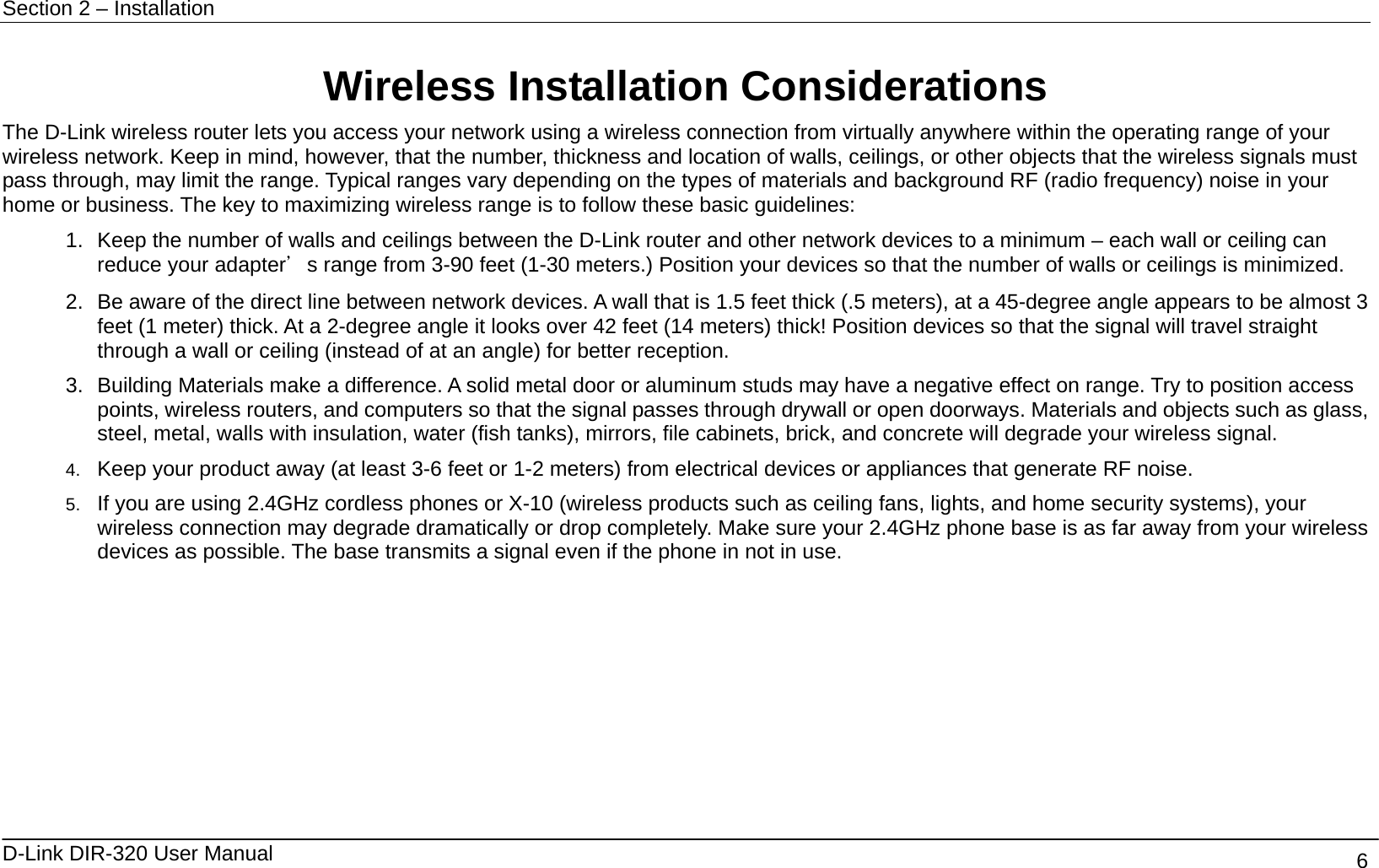 Section 2 – Installation   D-Link DIR-320 User Manual                                       6 Wireless Installation Considerations The D-Link wireless router lets you access your network using a wireless connection from virtually anywhere within the operating range of your wireless network. Keep in mind, however, that the number, thickness and location of walls, ceilings, or other objects that the wireless signals must pass through, may limit the range. Typical ranges vary depending on the types of materials and background RF (radio frequency) noise in your home or business. The key to maximizing wireless range is to follow these basic guidelines: 1.  Keep the number of walls and ceilings between the D-Link router and other network devices to a minimum – each wall or ceiling can reduce your adapter＇s range from 3-90 feet (1-30 meters.) Position your devices so that the number of walls or ceilings is minimized. 2.  Be aware of the direct line between network devices. A wall that is 1.5 feet thick (.5 meters), at a 45-degree angle appears to be almost 3 feet (1 meter) thick. At a 2-degree angle it looks over 42 feet (14 meters) thick! Position devices so that the signal will travel straight through a wall or ceiling (instead of at an angle) for better reception. 3.  Building Materials make a difference. A solid metal door or aluminum studs may have a negative effect on range. Try to position access points, wireless routers, and computers so that the signal passes through drywall or open doorways. Materials and objects such as glass, steel, metal, walls with insulation, water (fish tanks), mirrors, file cabinets, brick, and concrete will degrade your wireless signal. 4.  Keep your product away (at least 3-6 feet or 1-2 meters) from electrical devices or appliances that generate RF noise. 5.  If you are using 2.4GHz cordless phones or X-10 (wireless products such as ceiling fans, lights, and home security systems), your wireless connection may degrade dramatically or drop completely. Make sure your 2.4GHz phone base is as far away from your wireless devices as possible. The base transmits a signal even if the phone in not in use.  
