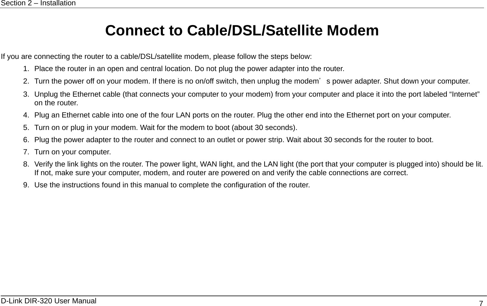 Section 2 – Installation   D-Link DIR-320 User Manual                                       7 Connect to Cable/DSL/Satellite Modem  If you are connecting the router to a cable/DSL/satellite modem, please follow the steps below: 1.  Place the router in an open and central location. Do not plug the power adapter into the router. 2.  Turn the power off on your modem. If there is no on/off switch, then unplug the modem＇s power adapter. Shut down your computer. 3.  Unplug the Ethernet cable (that connects your computer to your modem) from your computer and place it into the port labeled “Internet” on the router. 4.  Plug an Ethernet cable into one of the four LAN ports on the router. Plug the other end into the Ethernet port on your computer. 5.  Turn on or plug in your modem. Wait for the modem to boot (about 30 seconds). 6.  Plug the power adapter to the router and connect to an outlet or power strip. Wait about 30 seconds for the router to boot. 7.  Turn on your computer. 8.  Verify the link lights on the router. The power light, WAN light, and the LAN light (the port that your computer is plugged into) should be lit. If not, make sure your computer, modem, and router are powered on and verify the cable connections are correct. 9.  Use the instructions found in this manual to complete the configuration of the router.  