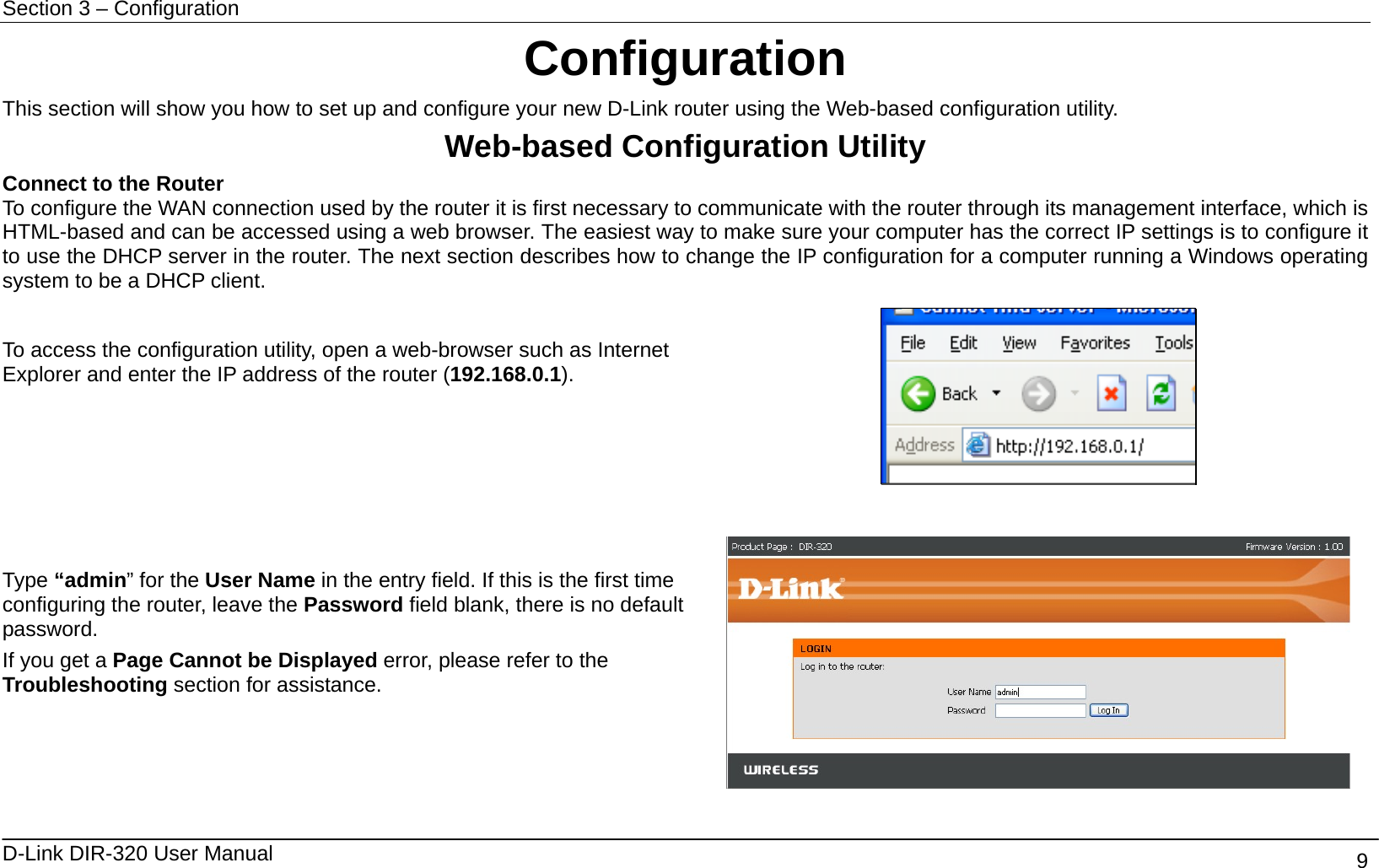 Section 3 – Configuration   D-Link DIR-320 User Manual                                       9 Configuration This section will show you how to set up and configure your new D-Link router using the Web-based configuration utility. Web-based Configuration Utility Connect to the Router   To configure the WAN connection used by the router it is first necessary to communicate with the router through its management interface, which is HTML-based and can be accessed using a web browser. The easiest way to make sure your computer has the correct IP settings is to configure it to use the DHCP server in the router. The next section describes how to change the IP configuration for a computer running a Windows operating system to be a DHCP client.  To access the configuration utility, open a web-browser such as Internet Explorer and enter the IP address of the router (192.168.0.1).      Type “admin” for the User Name in the entry field. If this is the first time configuring the router, leave the Password field blank, there is no default password. If you get a Page Cannot be Displayed error, please refer to the Troubleshooting section for assistance.  