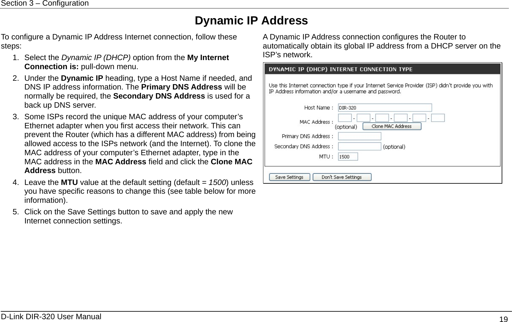Section 3 – Configuration   D-Link DIR-320 User Manual                                       19 Dynamic IP Address To configure a Dynamic IP Address Internet connection, follow these steps: 1. Select the Dynamic IP (DHCP) option from the My Internet Connection is: pull-down menu. 2. Under the Dynamic IP heading, type a Host Name if needed, and DNS IP address information. The Primary DNS Address will be normally be required, the Secondary DNS Address is used for a back up DNS server. 3.  Some ISPs record the unique MAC address of your computer’s Ethernet adapter when you first access their network. This can prevent the Router (which has a different MAC address) from being allowed access to the ISPs network (and the Internet). To clone the MAC address of your computer’s Ethernet adapter, type in the MAC address in the MAC Address field and click the Clone MAC Address button. 4. Leave the MTU value at the default setting (default = 1500) unless you have specific reasons to change this (see table below for more information). 5.  Click on the Save Settings button to save and apply the new Internet connection settings. A Dynamic IP Address connection configures the Router to automatically obtain its global IP address from a DHCP server on the ISP’s network.         