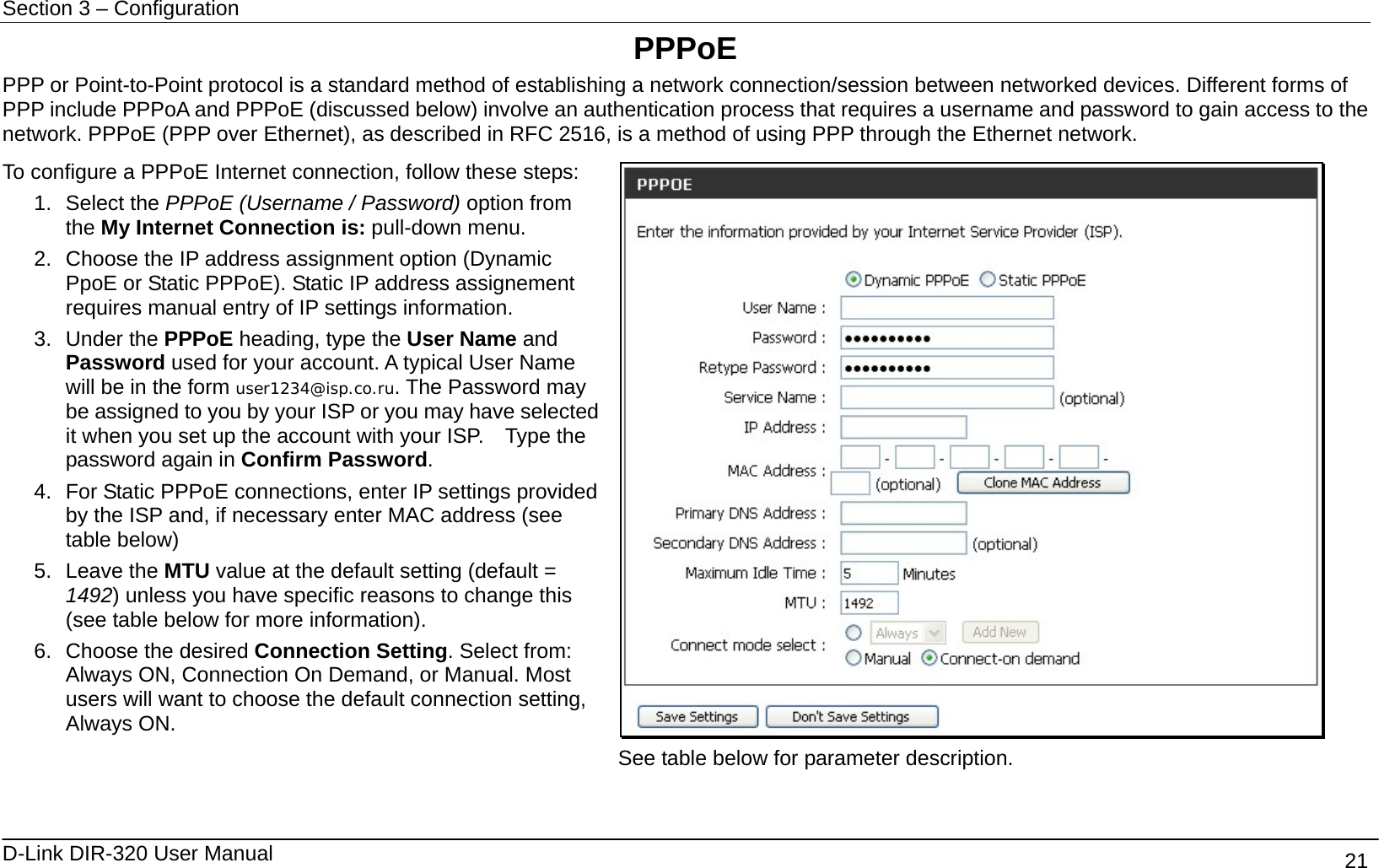 Section 3 – Configuration   D-Link DIR-320 User Manual                                       21 PPPoE PPP or Point-to-Point protocol is a standard method of establishing a network connection/session between networked devices. Different forms of PPP include PPPoA and PPPoE (discussed below) involve an authentication process that requires a username and password to gain access to the network. PPPoE (PPP over Ethernet), as described in RFC 2516, is a method of using PPP through the Ethernet network.   To configure a PPPoE Internet connection, follow these steps: 1. Select the PPPoE (Username / Password) option from the My Internet Connection is: pull-down menu. 2.  Choose the IP address assignment option (Dynamic PpoE or Static PPPoE). Static IP address assignement requires manual entry of IP settings information. 3. Under the PPPoE heading, type the User Name and Password used for your account. A typical User Name will be in the form user1234@isp.co.ru. The Password may be assigned to you by your ISP or you may have selected it when you set up the account with your ISP.    Type the password again in Confirm Password. 4.  For Static PPPoE connections, enter IP settings provided by the ISP and, if necessary enter MAC address (see table below) 5. Leave the MTU value at the default setting (default = 1492) unless you have specific reasons to change this (see table below for more information). 6.  Choose the desired Connection Setting. Select from: Always ON, Connection On Demand, or Manual. Most users will want to choose the default connection setting, Always ON.   See table below for parameter description.  