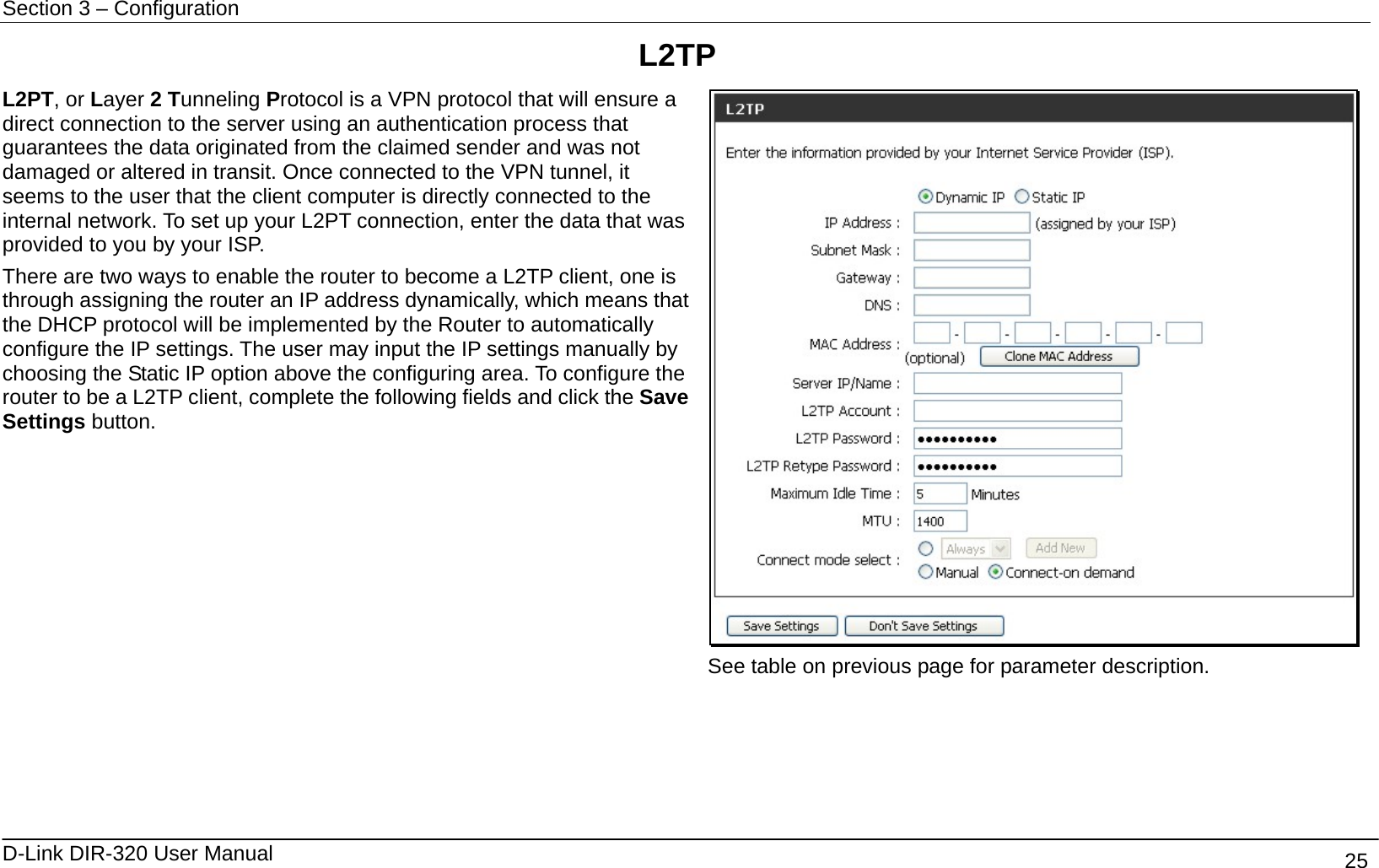 Section 3 – Configuration   D-Link DIR-320 User Manual                                       25 L2TP L2PT, or Layer 2 Tunneling Protocol is a VPN protocol that will ensure a direct connection to the server using an authentication process that guarantees the data originated from the claimed sender and was not damaged or altered in transit. Once connected to the VPN tunnel, it seems to the user that the client computer is directly connected to the internal network. To set up your L2PT connection, enter the data that was provided to you by your ISP. There are two ways to enable the router to become a L2TP client, one is through assigning the router an IP address dynamically, which means that the DHCP protocol will be implemented by the Router to automatically configure the IP settings. The user may input the IP settings manually by choosing the Static IP option above the configuring area. To configure the router to be a L2TP client, complete the following fields and click the Save Settings button.  See table on previous page for parameter description.  