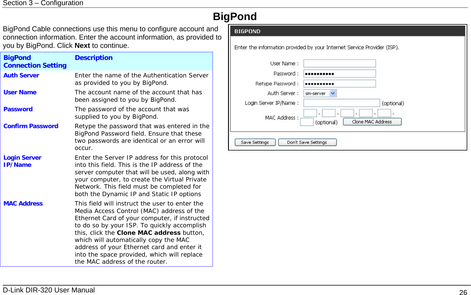 Section 3 – Configuration   D-Link DIR-320 User Manual                                       26 BigPond BigPond Cable connections use this menu to configure account and connection information. Enter the account information, as provided to you by BigPond. Click Next to continue. BigPond Connection Setting Description Auth Server  Enter the name of the Authentication Server as provided to you by BigPond. User Name  The account name of the account that has been assigned to you by BigPond. Password  The password of the account that was supplied to you by BigPond. Confirm Password  Retype the password that was entered in the BigPond Password field. Ensure that these two passwords are identical or an error will occur. Login Server IP/Name  Enter the Server IP address for this protocol into this field. This is the IP address of the server computer that will be used, along with your computer, to create the Virtual Private Network. This field must be completed for both the Dynamic IP and Static IP options MAC Address  This field will instruct the user to enter the Media Access Control (MAC) address of the Ethernet Card of your computer, if instructed to do so by your ISP. To quickly accomplish this, click the Clone MAC address button, which will automatically copy the MAC address of your Ethernet card and enter it into the space provided, which will replace the MAC address of the router.  