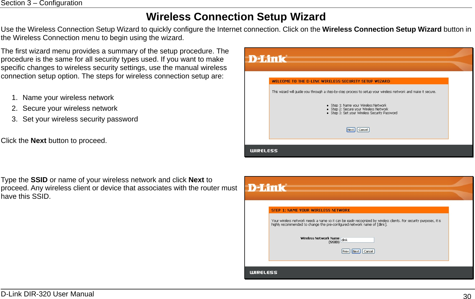 Section 3 – Configuration   D-Link DIR-320 User Manual                                       30 Wireless Connection Setup Wizard Use the Wireless Connection Setup Wizard to quickly configure the Internet connection. Click on the Wireless Connection Setup Wizard button in the Wireless Connection menu to begin using the wizard.   The first wizard menu provides a summary of the setup procedure. The procedure is the same for all security types used. If you want to make specific changes to wireless security settings, use the manual wireless connection setup option. The steps for wireless connection setup are:  1.  Name your wireless network 2.  Secure your wireless network 3.  Set your wireless security password  Click the Next button to proceed.    Type the SSID or name of your wireless network and click Next to proceed. Any wireless client or device that associates with the router must have this SSID.    