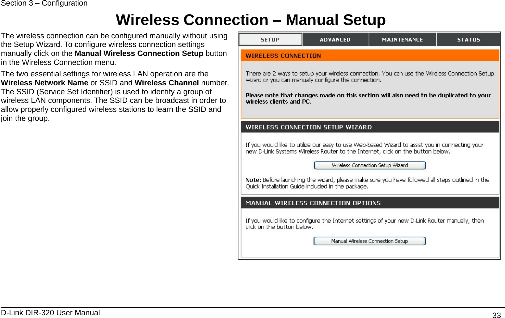 Section 3 – Configuration   D-Link DIR-320 User Manual                                       33 Wireless Connection – Manual Setup The wireless connection can be configured manually without using the Setup Wizard. To configure wireless connection settings manually click on the Manual Wireless Connection Setup button in the Wireless Connection menu. The two essential settings for wireless LAN operation are the Wireless Network Name or SSID and Wireless Channel number. The SSID (Service Set Identifier) is used to identify a group of wireless LAN components. The SSID can be broadcast in order to allow properly configured wireless stations to learn the SSID and join the group.  