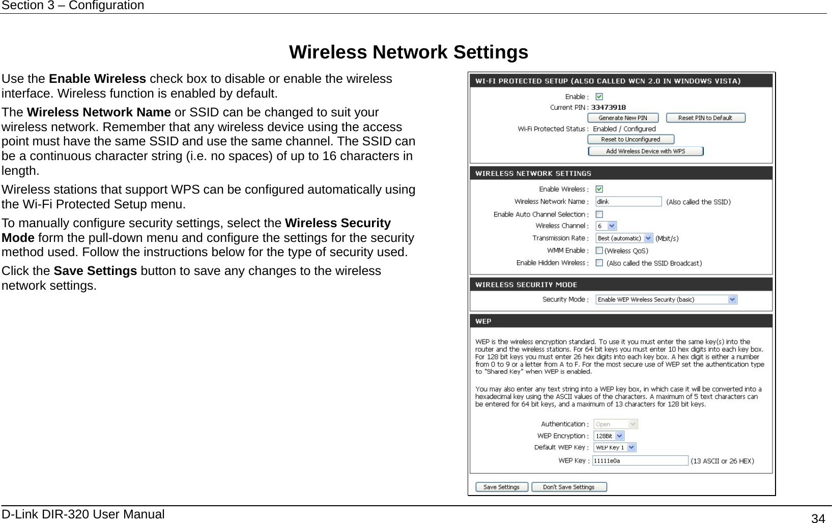 Section 3 – Configuration   D-Link DIR-320 User Manual                                       34  Wireless Network Settings Use the Enable Wireless check box to disable or enable the wireless interface. Wireless function is enabled by default.   The Wireless Network Name or SSID can be changed to suit your wireless network. Remember that any wireless device using the access point must have the same SSID and use the same channel. The SSID can be a continuous character string (i.e. no spaces) of up to 16 characters in length.  Wireless stations that support WPS can be configured automatically using the Wi-Fi Protected Setup menu. To manually configure security settings, select the Wireless Security Mode form the pull-down menu and configure the settings for the security method used. Follow the instructions below for the type of security used. Click the Save Settings button to save any changes to the wireless network settings.  