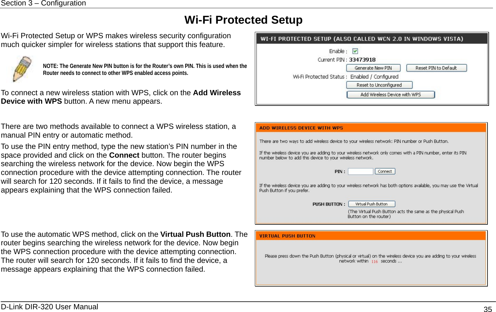 Section 3 – Configuration   D-Link DIR-320 User Manual                                       35 Wi-Fi Protected Setup Wi-Fi Protected Setup or WPS makes wireless security configuration much quicker simpler for wireless stations that support this feature.    NOTE: The Generate New PIN button is for the Router’s own PIN. This is used when the Router needs to connect to other WPS enabled access points.  To connect a new wireless station with WPS, click on the Add Wireless Device with WPS button. A new menu appears.   There are two methods available to connect a WPS wireless station, a manual PIN entry or automatic method. To use the PIN entry method, type the new station’s PIN number in the space provided and click on the Connect button. The router begins searching the wireless network for the device. Now begin the WPS connection procedure with the device attempting connection. The router will search for 120 seconds. If it fails to find the device, a message appears explaining that the WPS connection failed.    To use the automatic WPS method, click on the Virtual Push Button. The router begins searching the wireless network for the device. Now begin the WPS connection procedure with the device attempting connection. The router will search for 120 seconds. If it fails to find the device, a message appears explaining that the WPS connection failed.   