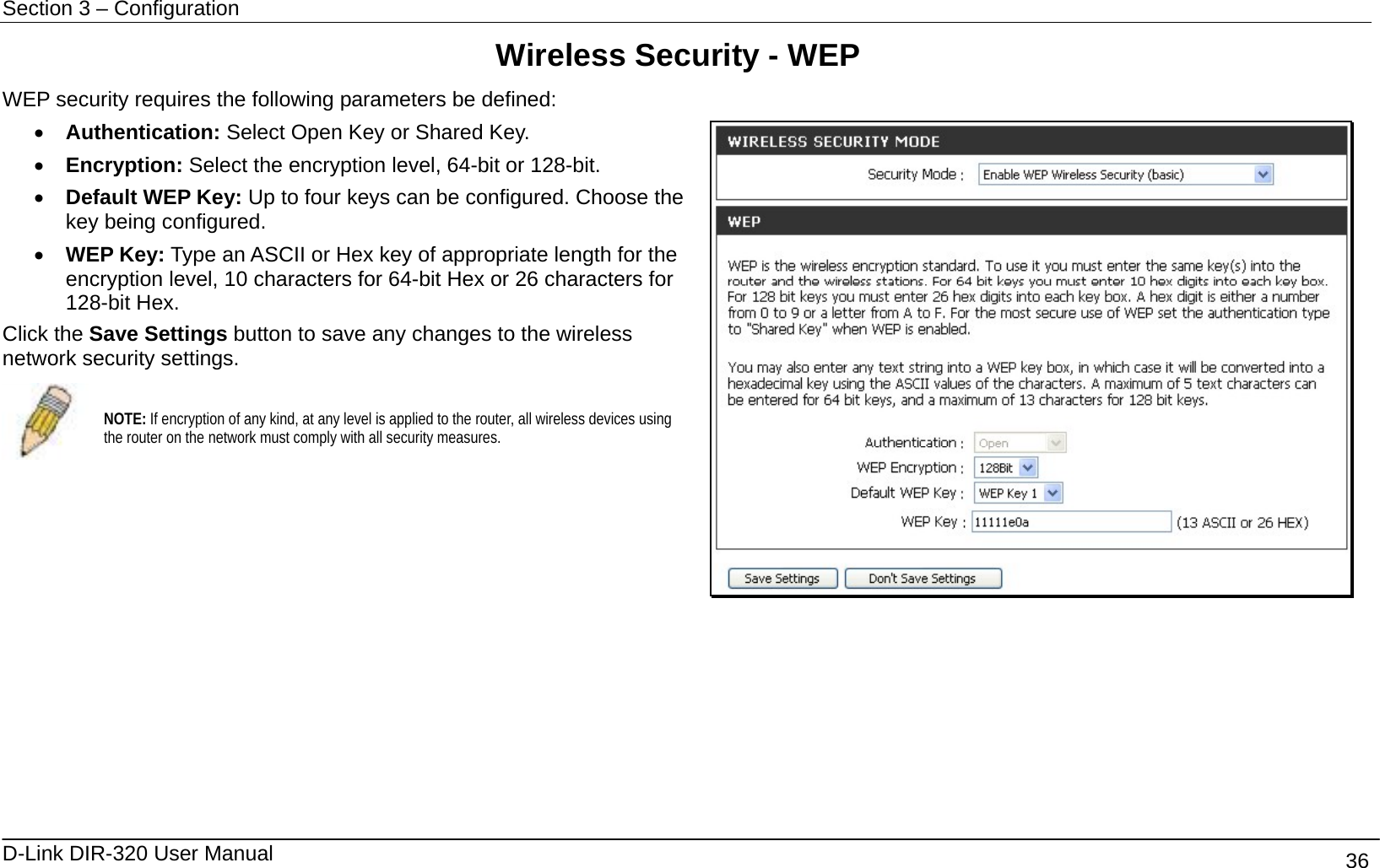 Section 3 – Configuration   D-Link DIR-320 User Manual                                       36 Wireless Security - WEP WEP security requires the following parameters be defined: •  Authentication: Select Open Key or Shared Key. •  Encryption: Select the encryption level, 64-bit or 128-bit. •  Default WEP Key: Up to four keys can be configured. Choose the key being configured. •  WEP Key: Type an ASCII or Hex key of appropriate length for the encryption level, 10 characters for 64-bit Hex or 26 characters for 128-bit Hex. Click the Save Settings button to save any changes to the wireless network security settings.  NOTE: If encryption of any kind, at any level is applied to the router, all wireless devices using the router on the network must comply with all security measures.         