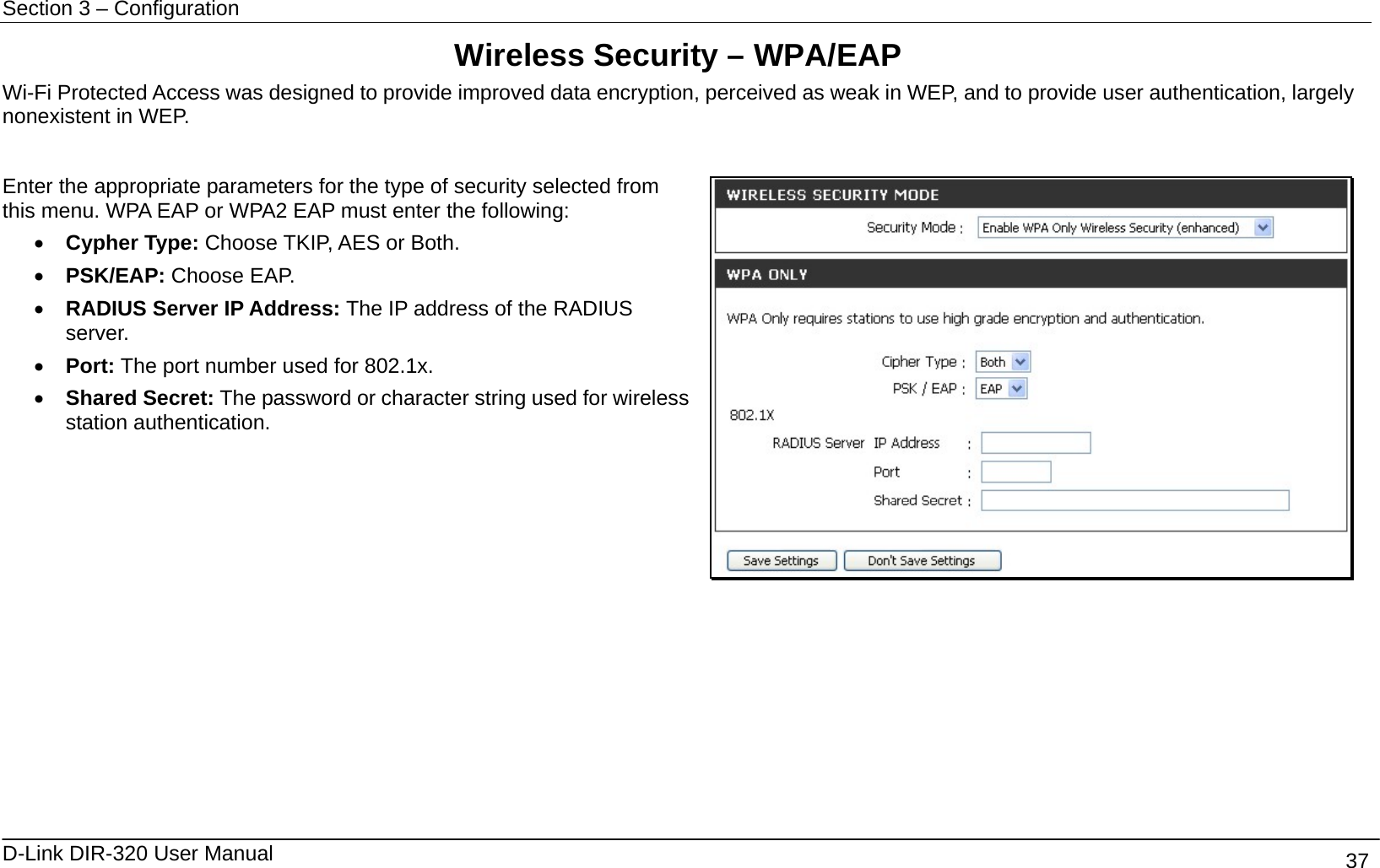 Section 3 – Configuration   D-Link DIR-320 User Manual                                       37 Wireless Security – WPA/EAP Wi-Fi Protected Access was designed to provide improved data encryption, perceived as weak in WEP, and to provide user authentication, largely nonexistent in WEP.  Enter the appropriate parameters for the type of security selected from this menu. WPA EAP or WPA2 EAP must enter the following: •  Cypher Type: Choose TKIP, AES or Both. •  PSK/EAP: Choose EAP. •  RADIUS Server IP Address: The IP address of the RADIUS server.  •  Port: The port number used for 802.1x. •  Shared Secret: The password or character string used for wireless station authentication.             