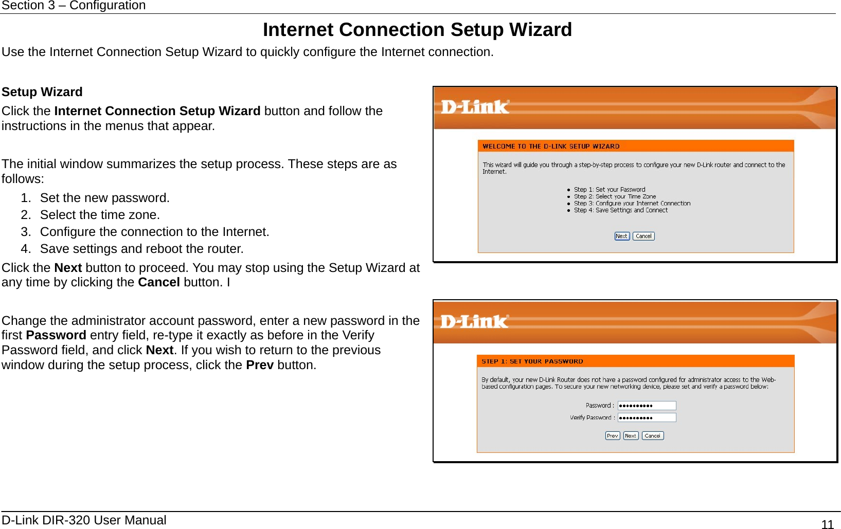 Section 3 – Configuration   D-Link DIR-320 User Manual                                       11 Internet Connection Setup Wizard Use the Internet Connection Setup Wizard to quickly configure the Internet connection.    Setup Wizard Click the Internet Connection Setup Wizard button and follow the instructions in the menus that appear.  The initial window summarizes the setup process. These steps are as follows:  1.  Set the new password. 2.  Select the time zone. 3.  Configure the connection to the Internet.   4.  Save settings and reboot the router. Click the Next button to proceed. You may stop using the Setup Wizard at any time by clicking the Cancel button. I    Change the administrator account password, enter a new password in the first Password entry field, re-type it exactly as before in the Verify Password field, and click Next. If you wish to return to the previous window during the setup process, click the Prev button.       