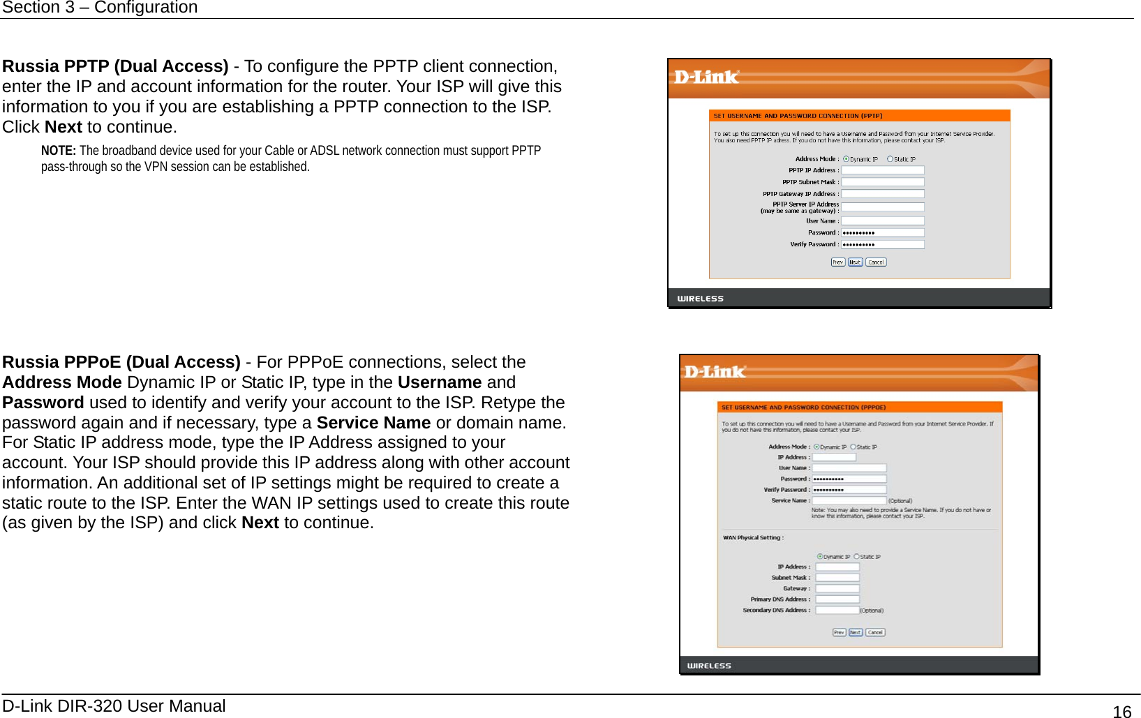 Section 3 – Configuration   D-Link DIR-320 User Manual                                       16  Russia PPTP (Dual Access) - To configure the PPTP client connection, enter the IP and account information for the router. Your ISP will give this information to you if you are establishing a PPTP connection to the ISP. Click Next to continue. NOTE: The broadband device used for your Cable or ADSL network connection must support PPTP pass-through so the VPN session can be established.    Russia PPPoE (Dual Access) - For PPPoE connections, select the Address Mode Dynamic IP or Static IP, type in the Username and Password used to identify and verify your account to the ISP. Retype the password again and if necessary, type a Service Name or domain name. For Static IP address mode, type the IP Address assigned to your account. Your ISP should provide this IP address along with other account information. An additional set of IP settings might be required to create a static route to the ISP. Enter the WAN IP settings used to create this route (as given by the ISP) and click Next to continue.  